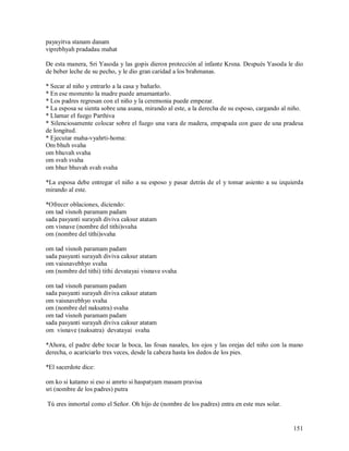 payayitva stanam danam
viprebhyah pradadau mahat

De esta manera, Sri Yasoda y las gopis dieron protección al infante Krsna. Después Yasoda le dio
de beber leche de su pecho, y le dio gran caridad a los brahmanas.

* Secar al niño y entrarlo a la casa y bañarlo.
* En ese momento la madre puede amamantarlo.
* Los padres regresan con el niño y la ceremonia puede empezar.
* La esposa se sienta sobre una asana, mirando al este, a la derecha de su esposo, cargando al niño.
* Llamar el fuego Parthiva
* Silenciosamente colocar sobre el fuego una vara de madera, empapada con guee de una pradesa
de longitud.
* Ejecutar maha-vyahrti-homa:
Om bhuh svaha
om bhuvah svaha
om svah svaha
om bhur bhuvah svah svaha

*La esposa debe entregar el niño a su esposo y pasar detrás de el y tomar asiento a su izquierda
mirando al este.

*Ofrecer oblaciones, diciendo:
om tad visnoh paramam padam
sada pasyanti surayah diviva caksur atatam
om visnave (nombre del tithi)svaha
om (nombre del tithi)svaha

om tad visnoh paramam padam
sada pasyanti surayah diviva caksur atatam
om vaisnavebhyo svaha
om (nombre del tithi) tithi devatayai visnave svaha

om tad visnoh paramam padam
sada pasyanti surayah diviva caksur atatam
om vaisnavebhyo svaha
om (nombre del naksatra) svaha
om tad visnoh paramam padam
sada pasyanti surayah diviva caksur atatam
om visnave (naksatra) devatayai svaha

*Ahora, el padre debe tocar la boca, las fosas nasales, los ojos y las orejas del niño con la mano
derecha, o acariciarlo tres veces, desde la cabeza hasta los dedos de los pies.

*El sacerdote dice:

om ko si katamo si eso si amrto si haspatyam masam pravisa
sri (nombre de los padres) putra

Tú eres inmortal como el Señor. Oh hijo de (nombre de los padres) entra en este mes solar.


                                                                                                151
 