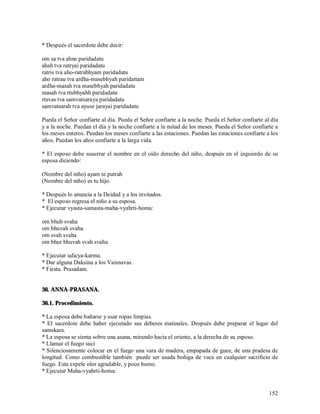 * Después el sacerdote debe decir:

om sa tva ahne paridadatu
ahah tva ratryai paridadatu
ratris tva aho-ratrabhyam paridadatu
aho ratrau tva ardha-masebhyah paridattam
ardha-masah tva masebhyah paridadatu
masah tva rtubhyahh paridadatu
rtavas tva samvatsaraya paridadatu
samvatsarah tva ayuse jarayai paridadatu

Pueda el Señor confiarte al día. Pueda el Señor confiarte a la noche. Pueda el Señor confiarte al día
y a la noche. Puedan el día y la noche confiarte a la mitad de los meses. Pueda el Señor confiarte a
los meses enteros. Puedan los meses confiarte a las estaciones. Puedan las estaciones confiarte a los
años. Puedan los años confiarte a la larga vida.

* El esposo debe susurrar el nombre en el oido derecho del niño, después en el izquierdo de su
esposa diciendo:

(Nombre del niño) ayam te putrah
(Nombre del niño) es tu hijo.

* Después lo anuncia a la Deidad y a los invitados.
* El esposo regresa el niño a su esposa.
* Ejecutar vyasta-samasta-maha-vyahrti-homa:

om bhub svaha
om bhuvah svaha
om svah svaha
om bhur bhuvah svah svaha

* Ejecutar udicya-karma.
* Dar alguna Daksina a los Vaisnavas.
* Fiesta. Prasadam.


36. ANNA-PRASANA.

36.1. Procedimiento.

* La esposa debe bañarse y usar ropas limpias.
* El sacerdote debe haber ejecutado sus deberes matinales. Después debe preparar el lugar del
samskara.
* La esposa se sienta sobre una asana, mirando hacia el oriente, a la derecha de su esposo.
* Llamar el fuego suci
* Silenciosamente colocar en el fuego una vara de madera, empapada de guee, de una pradesa de
longitud. Como combustible también puede ser usada boñiga de vaca en cualquier sacrificio de
fuego. Esta expele olor agradable, y poco humo.
* Ejecutar Maha-vyahrti-homa:


                                                                                                 152
 