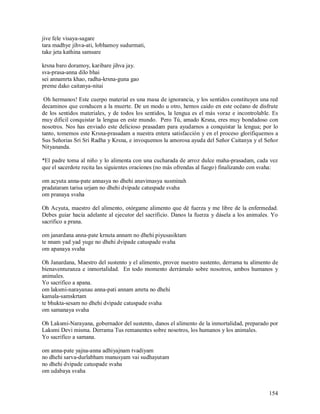 jive fele visaya-sagare
tara madhye jihva-ati, lobhamoy sudurmati,
take jeta kathina samsare

krsna baro doramoy, karibare jihva jay.
sva-prasa-anna dilo bhai
sei annamrta khao, radha-krsna-guna gao
preme dako caitanya-nitai

 Oh hermanos! Este cuerpo material es una masa de ignorancia, y los sentidos constituyen una red
decaminos que conducen a la muerte. De un modo u otro, hemos caido en este océano de disfrute
de los sentidos materiales, y de todos los sentidos, la lengua es el más voraz e incontrolable. Es
muy dificil conquistar la lengua en este mundo. Pero Tú, amado Krsna, eres muy bondadoso con
nosotros. Nos has enviado este delicioso prasadam para ayudarnos a conquistar la lengua; por lo
tanto, tomemos este Krsna-prasadam a nuestra entera satisfacción y en el proceso glorifiquemos a
Sus Señorias Sri Sri Radha y Krsna, e invoquemos la amorosa ayuda del Señor Caitanya y el Señor
Nityananda.

*El padre toma al niño y lo alimenta con una cucharada de arroz dulce maha-prasadam, cada vez
que el sacerdote recita las siguientes oraciones (no más ofrendas al fuego) finalizando con svaha:

om acyuta anna-pate annasya no dhehi anavimasya susminah
pradataram tarisa urjam no dhehi dvipade catuspade svaha
om pranaya svaha

Oh Acyuta, maestro del alimento, otórgame alimento que dé fuerza y me libre de la enfermedad.
Debes guiar hacia adelante al ejecutor del sacrificio. Danos la fuerza y dásela a los animales. Yo
sacrifico a prana.

om janardana anna-pate krnuta annam no dhehi piyusasiktam
te nnam yad yad yuge no dhehi dvipade catuspade svaha
om apanaya svaha

Oh Janardana, Maestro del sustento y el alimento, provee nuestro sustento, derrama tu alimento de
bienaventuranza e inmortalidad. En todo momento derrámalo sobre nosotros, ambos humanos y
animales.
Yo sacrifico a apana.
om laksmi-narayanau anna-pati annam amrta no dhehi
kamala-samskrtam
te bhukta-sesam no dhehi dvipade catuspade svaha
om samanaya svaha

Oh Laksmi-Narayana, gobernador del sustento, danos el alimento de la inmortalidad, preparado por
Laksmi Devi misma. Derrama Tus remanentes sobre nosotros, los humanos y los animales.
Yo sacrifico a samana.

om anna-pate yajna-anna adhiyajnam tvadiyam
no dhehi sarva-durlabham manusyam vai sudhayutam
no dhehi dvipade catuspade svaha
om udabaya svaha


                                                                                              154
 