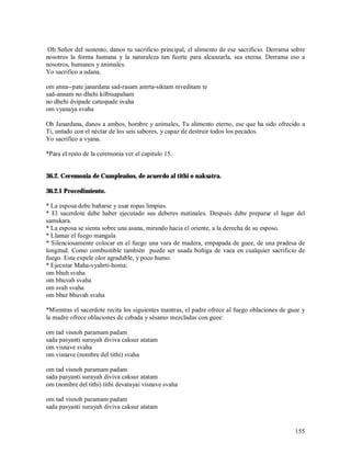 Oh Señor del sustento, danos tu sacrificio principal, el alimento de ese sacrificio. Derrama sobre
nosotros la forma humana y la naturaleza tan fuerte para alcanzarla, sea eterna. Derrama eso a
nosotros, humanos y animales.
Yo sacrifico a udana.

om anna--pate janardana sad-rasam amrta-siktam niveditam te
sad-annam no dhehi kilbisapaham
no dhehi dvipade catuspade svaha
om vyanaya svaha

Oh Janardana, danos a ambos, hombre y animales, Tu alimento eterno, ese que ha sido ofrecido a
Ti, untado con el néctar de los seis sabores, y capaz de destruir todos los pecados.
Yo sacrifico a vyana.

*Para el resto de la ceremonia ver el capitulo 15.


36.2. Ceremonia de Cumpleaños, de acuerdo al tithi o naksatra.

36.2.1 Procedimiento.

* La esposa debe bañarse y usar ropas limpias.
* El sacerdote debe haber ejecutado sus deberes matinales. Después debe preparar el lugar del
samskara.
* La esposa se sienta sobre una asana, mirando hacia el oriente, a la derecha de su esposo.
* Llamar el fuego mangala
* Silenciosamente colocar en el fuego una vara de madera, empapada de guee, de una pradesa de
longitud. Como combustible también puede ser usada boñiga de vaca en cualquier sacrificio de
fuego. Esta expele olor agradable, y poco humo.
* Ejecutar Maha-vyahrti-homa:
om bhuh svaha
om bhuvah svaha
om svah svaha
om bhur bhuvah svaha

*Mientras el sacerdote recita los siguientes mantras, el padre ofrece al fuego oblaciones de guee y
la madre ofrece oblaciones de cebada y sésamo mezcladas con guee:

om tad visnoh paramam padam
sada pasyanti surayah diviva caksur atatam
om visnave svaha
om visnave (nombre del tithi) svaha

om tad visnoh paramam padam
sada pasyanti surayah diviva caksur atatam
om (nombre del tithi) tithi devatayai visnave svaha

om tad visnoh paramam padam
sada pasyanti surayah diviva caksur atatam


                                                                                               155
 