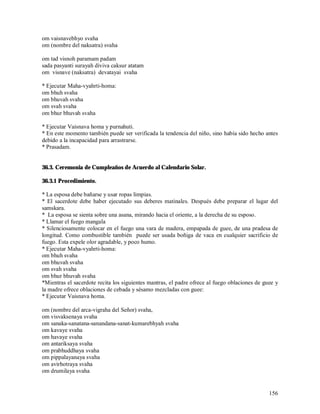 om vaisnavebhyo svaha
om (nombre del naksatra) svaha

om tad visnoh paramam padam
sada pasyanti surayah diviva caksur atatam
om visnave (naksatra) devatayai svaha

* Ejecutar Maha-vyahrti-homa:
om bhuh svaha
om bhuvah svaha
om svah svaha
om bhur bhuvah svaha

* Ejecutar Vaisnava homa y purnahuti.
* En este momento también puede ser verificada la tendencia del niño, sino había sido hecho antes
debido a la incapacidad para arrastrarse.
* Prasadam.


36.3. Ceremonia de Cumpleaños de Acuerdo al Calendario Solar.

36.3.1 Procedimiento.

* La esposa debe bañarse y usar ropas limpias.
* El sacerdote debe haber ejecutado sus deberes matinales. Después debe preparar el lugar del
samskara.
* La esposa se sienta sobre una asana, mirando hacia el oriente, a la derecha de su esposo.
* Llamar el fuego mangala
* Silenciosamente colocar en el fuego una vara de madera, empapada de guee, de una pradesa de
longitud. Como combustible también puede ser usada boñiga de vaca en cualquier sacrificio de
fuego. Esta expele olor agradable, y poco humo.
* Ejecutar Maha-vyahrti-homa:
om bhuh svaha
om bhuvah svaha
om svah svaha
om bhur bhuvah svaha
*Mientras el sacerdote recita los siguientes mantras, el padre ofrece al fuego oblaciones de guee y
la madre ofrece oblaciones de cebada y sésamo mezcladas con guee:
* Ejecutar Vaisnava homa.

om (nombre del arca-vigraha del Señor) svaha,
om visvaksenaya svaha
om sanaka-sanatana-sanandana-sanat-kumarebhyah svaha
om kavaye svaha
om havaye svaha
om antariksaya svaha
om prabhuddhaya svaha
om pippalayanaya svaha
om avirhotraya svaha
om drumilaya svaha


                                                                                               156
 