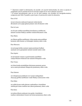 * Queremos anadir la información, de acuerdo a la sección karma-kanda, de como se ejecuta el
cumpleaños para la satisfacción de los devatas (reglas de los nueve planetas mayores).
* El mismo procedimiento, pero en vez de otros mantras, son recitados los navagraha-mantras,
compuestos por Srila Vyasadeva, para la paz y la protección contra los demonios.

Para el Sol:

om java-kasuma-sankasam kaspeyam maha-dyutim
dhvantarim sarva-papa-ghnam pranato smin divakaram svaha

Para la Luna:

om divyam sankha-tusarabham ksirodarnava sambhavam
namami sasinam bhaktya sambhor mukuta-bhusanam svaha

Para Marte:

om dharan-garbha-sambhutam vidyut-punja-sama-prabham
kumaram sakti-hastam ca lohitangam namamy aham svaha

Para Mercurio:

om priyangu-kalika-syamam rupena pratimam budham
saumyam sarva-gunopetam namami sasinah sutam svaha

Para Jupiter:

om devatanam rsinam ca guruh kanaka-sannibham
vandya-bhutam trilokesam tam namami brhaspatim svaha

Para Venus:

om hima-kunda-mrnakabham daityanam paramam gurum
sarva-sastra-pravaktaam bhargavam pranamamy aham svaha


Para Saturno:

om nilanjancarya-prakhyam ravi-sunam mahagraham
chayayag garbha-sambhutam vande bhaktya sanaiscaram svaha

Para Rahu:

om ardha-kayam maha ghoram candraaditya-vimardakam
simhikayah sutam raudram tam rahum pranamamy aham svaha

Para Ketu:

om palasa-dhuma-sankasam tara-graha-vimardakam
raudram rudratmakam bruram tam ketum pranamamy aham svaha


                                                                                        158
 
