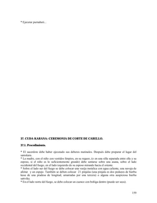 * Ejecutar purnahuti...




37. CUDA-KARANA: CEREMONIA DE CORTE DE CABELLO.

37.1. Procedimiento.

* El sacerdote debe haber ejecutado sus deberes matinales. Después debe preparar el lugar del
samskara.
* La madre, con el niño con vestidos limpios, en su regazo, (o en una silla separada entre ella y su
esposo, si el niño es lo suficientemente grande) debe sentarse sobre una asana, sobre el lado
occidental del fuego, en el lado izquierdo de su esposo mirando hacia el oriente.
* Sobre el lado sur del fuego se debe colocar una vasija metalica con agua caliente, una navaja de
afeitar y un espejo. También se deben colocar 21 pinjalas (una pinjala es dos pedazos de hierba
kusa de una pradesa de longitud, amarradas por una tercera) o alguna otra auspiciosa hierba
sattvika.
* En el lado norte del fuego, se debe colocar un cuenco con boñiga dentro (puede ser seca).


                                                                                                159
 