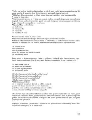 * Sobre una bandeja, algo de maha-prasadam, un kilo de arroz crudo, la misma cantidad de urad dal
y unas semillas de sésamo o algún dinero (este es el regalo dado luego al barbero).
* El barbero debe estar sentado en el lado sur del fuego y el padre debe ponerle una guirnalda.
* Llamar el fuego satya
* Silenciosamente colocar en el fuego una vara de madera, empapada de guee, de una pradesa de
longitud. Como combustible también puede ser usada boñiga de vaca en cualquier sacrificio de
fuego. Esta expele olor agradable, y poco humo.
* Ejecutar Maha-vyahrti-homa:
om bhuh svaha
om bhuvah svaha
om svah svaha
om bhur bhuvah svaha

*Ejecutar los ritos finales de udicya-karma.
* El esposo debe permanecer de pie detrás de la esposa, mirando hacia el este.
* Después debe sentarse mirando hacia el este. El niño viene y se sienta sobre sus rodillas o cerca.
En frente se colocan la tiza y el pizarrón. El brahmana debe empezar con el siguiente mantra:

om saha nav avatu
saha nau bhunktu
saha viryan karavavahai
tejasvi nav adhitam astu ma vidvisavahai
om santih santih santih

Juntos pueda el Señor protegernos. Pueda El cuidarnos. Pueda el Señor darnos fuerza y vigor.
Pueda nuestro estudio estar lleno de luz y poder. Podamos nunca odiar. (Katha Upanisad 6.19)

om asato ma sad gamaya
om tamasi ma jyotir gamaya
om mrto ma amrtam gamaya
om santih santih santih

Oh Señor, llevanos de la ilusión a la realidad eterna!
Oh Señor, llevanos de la oscuridad a la luz!
Oh Señor, llevanos de la muerte a la luz!
(Brhad-aranyaka Upanisad 1.3.28)
* El brahmana debe decir:
om ya kundendu-tusara-hara-dhavala ya subhra-vastravrta
ya vina-vara-danda mandita-kara ya sveta-padmasana
ya brahma-cyuta-sankara-prabhrtibhir devaih sada vandita
sa mam patu sarasvati bhagavati nihsesa-jadyapaha

Oh Sarasvati, cuyo cutis derrota la belleza de la luna llena, quien se sienta sobre loto blanco, quien
sostiene una vina en sus manos, quien está vestida con vestidos blancos, quien es glorificada por las
grandes personalidades como Brahma, Visnu y Siva. Oh la más opulenta Sarasvati Devi, protégeme
y destruye toda ignorancia.

* Después el brahmana ayuda al niño a escribir las tres primeras letras del alfabeto y Hare Krsna,
en sánscrito devanagari o en el idioma local.



                                                                                                  160
 