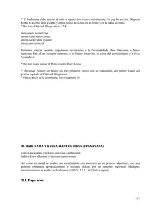 * El brahmana debe ayudar al niño a repetir dos veces (verbalmente) lo que ha escrito. Después
borrar lo escrito en la pizarra y aplica polvo de la tiza en la frente y en la sikha del niño.
* Recitar el Srimad Bhagavatam 1.2.4.:

narayanam namaskrtya
naram caiva narottamam
devim sarasvatim vyasam
tato jayam udirayet

Debemos ofrecer nuestras respetuosas reverencias a la Personalidade Dios Narayana, a Nara-
narayana Rsi, el ser humano supremo, a la Madre Sarasvati, la diosa del conocimiento y a Srila
Vyasadeva.

* Recitar todos juntos el Maha mantra Hare Krsna.

* Opcional. Pueden ser leidos los tres primeros versos con su traducción, del primer Canto del
primer capitulo del Srimad Bhagvatam.
* Para el resto de la ceremonia, ver el capitulo 18.




39. HARI-NAMA Y KRSNA-MANTRA DIKSA (UPANAYANA)

yatha kancanatam yati kamsyam rasa-vaidhanatah
tatha-diksa-vidhanena dvijatvam jayate nrnam

Así como un metal se vuelve oro mezclandolo con mercurio en un proceso alquímico, así, una
persona entrenada apropiadamente e iniciada (diksa) por un maestro espiritual fidedigno,
inmediatamente se vuelve un brahmana. (H.B.V. 2.12. , del Tattva sagara)


39.1. Preparación.




                                                                                          161
 