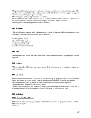 * Preparar un plato con los granos y una banana para cada iniciado, una kunti-mala-tulasi, que debe
enrollarse tres veces alrededor del cuello de quien recibirá la primera iniciación y para la segunda
iniciación un cordón sagrado (para hombres).
* Reunir algunas asanas y algunas copas de acamana.
* Los candidatos deben estar afeitados, con sikha, bañados frescamente, con tilaka y vestidos de
doti y chadar para los hombres; el vestido usual para las mujeres. Todos descalzos.
* En este punto el sacerdote ya ha ejecutado el kusandika.


39.2. Acamana.

* El sacerdote debe mostrar a los iniciados como ejecutar el acamana. Debe pedirles que reciten
palabra por palabra el siguiente mantra, sorber agua, etc.:

om apavitrah pavitro va
sarvavastham gato pi va
yah smaret pundarikaksam
sa bahyabhyantarah sucih
sri-visnuh sri-visnuh sri-visnuh


39.3. Stuti.

* El sacerdote debe recitar oraciones auspiciosas, como el Brahma-samhita, con todos los devotos
reunidos.


39.4. Lectura.

* El guru iniciador debe hacer una lectura acerca de la importancia de la iniciación y cantar los
santos nombres.


39.5. Los Votos.

* El maestro espiritual llama a cada uno de los iniciados y les pregunta por los votos que van a
seguir por el resto de la vida: seguir los principios regulativos y cantar 16 rondas díariamente.
* Ellos reciben un rosario en madera de tulasi como también su nuevo nombre espiritual.
* Después de esto, deben ofrecer dandavats al guru.
* Los de la segunda iniciación, pueden recibir el cordón sagrado y el gayatri-mantra junto con el
vaisnava-mantra-diksa en ese momento o después del yajna, en privado con el guru.


39.6. Sankalpa.

39.6.1. Sankalpa Simplificado.

* El sacerdote y los iniciados y el maestro espiritual toman un poco de agua en sus manos derechas.
* El sacerdote recita:
om tat sat


                                                                                                162
 