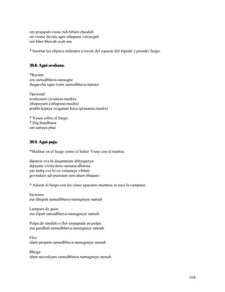 om prajapati-visnu rsih brhati chandah
sri-visnur devata agni-sthapane viniyogah
om bhur bhuvah svah om

* Insertar los objetos ardientes a través del espacio del trípode y prender fuego.


39.8. Agni-avahana.

*Recitar:
om samudbhava-namagne
ihagaccha agne tvam samudbhava-namasi

Opcional:
avahayami (avahani-mudra)
sthapayami (sthapana-mudra)
prabhi krpaya svagatam kuru (pranama-mudra)

* Nyasa sobre el fuego.
* Dig-bandhana.
om astraya phat


39.9. Agni-puja.

*Meditar en el fuego como el Señor Visnu con el mantra:

diparcir eva hi dasantaram abhyupetya
dipayate vivrta-hetu-samana-dharma
yas tadrg eva hi ca visnutaya vibhati
govindam adi-purusam tam aham bhajami

* Adorar el fuego con los cinco upacaras mientras se toca la campana:

Incienso:
esa dhupah samudbhava-namagnaye namah

Lampara de guee:
esa dipah samudbhava-namagnaye namah

Pulpa de sándalo o flor empapada en pulpa:
esa gandhah samudbhava-namagnaye namah

Flor:
idam puspam samudbhava-namagnaye namah

Bhoga:
idam naivedyam samudbhava-namagnaye namah.



                                                                                     164
 