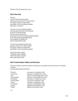 *Recitar el Savitr-gayatri diez veces.


39.10. visnu-stuti.

*Recitar:
om tad visnoh paramam padam
sada pasyanti surayo diviva caksur atatam
tad vipraso vipanyavo jagrvamsah
samindhate visnor yat paramam padam
(Rg Veda 1,22,20,21,)

om krsno vai sac-cid-ananda-ghanah
krsna adi-purusah krsnah purusottamah
krsno ha u karmadi-mulam
krsnah sa ha sarvaih karyah
krsnah kasam-krd adiso mukhya-prabhuh pujyah
krsno nadis tasminn ajandantar-bahye
yan mangalam tal labhate krti
(Krsna Upanisad Rg Veda)

om tad visnoh paramam padam sada
pasyanti surayo diviva caksur-atatam
tad vipraso vipanyavo jagrvamsah
samindhate visnor yat paramam padam

adam kratur aham yajnah
svadhatam aham ausadham
mantro ham aham evajyam
aham agnir aham hutam


39.12. Svasti-nivedana: Saludo a las Direcciones.

* Svasti-nivedana es opcional cuando la ceremonia es ejecutada en frente del murti en el templo.
* Recitar:
om etan maha-prasada-naivedyati

* Oriente                     purvasyam sri-naradaya svaha
* Suroriente                  agneyam sri-kapiladevaya svaha
* Sur                         yamye sri-yama-bhagavataya svaha
* Suroccidente                nairrtyam sri-bhismadevaya svaha
* Occidente                   praticyam sri sukadevaya svaha
* Noroccidente                vayavyam sri janakaya svaha
* Norte                       udicyam sri sadasivaya svaha
* Nororiente                  aisanyam sri-prahladaya svaha
* Zenith                      urdhavam sri-brahmane svaha
* Nadir                       adhah sri-bali-rajaya svaha

* Y:


                                                                                               165
 