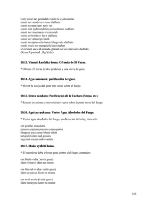 (om) svasti no govindah svasti no cyutanantau
svasti no vasudevo visnur dadhatu
svasti no narayano naro vai
svasti nah padmanabhah purusottamo dadhatu
svasti no visvakseno visvevarah
svasti no hrsikeso harir dadhatu
svasti no vainateyo harih
svasti no njana-suto hanur bhagavato dadhatu
svasti svasti su-mangalaih keso mahan
sri-krsnah sac-cid-ananda-ghanah sarvesvaresvaro dadhatu
(Krsna Upanisad , Rg Veda)


39.13. Vimsati-kasthika-homa: Ofrenda de 20 Varas.

* Ofrecer 20 varas de dos pradesas y una sruva de guee.


39.14. Ajya-samskara: purificación del guee.

* Mover la vasija del guee tres veces sobre el fuego.


39.15. Sruva-samkara: Purificación de la Cuchara (Sruva, etc.)

* Rocear la cuchara y moverla tres veces sobre la parte norte del fuego.


39.16. Agni-paryuksana: Verter Agua Alrededor del Fuego.

* Verter agua alrededro del fuego, en dirección del reloj, diciendo:

om prabho aniruddha
prasuva yajnam prasuva yajna-patim
bhagaya pata sarva-bhuta-sthah
ketapuh ketam nah punatu
vag-isah vacam nah svadatu

39.17. Maha-vyahrti-homa.

* El sacerdote debe ofrecer guee dentro del fuego, cantando:

om bhuh svaha (vertir guee)
idam visnave idam na mama

om bhuvah svaha (vertir guee)
idam acyutaya idam na mama

om svah svaha (vertir guee)
idam narayana idam na mama


                                                                           166
 