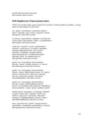 om bhur bhuvah svaha (vertir guee)
idam anantaya idam na mama


39.18. Mangalacarana: Sri-guru-pranama-mantra.

*Ahora los iniciados deben repetir después del sacerdote el mantra palabra por palabra, y arrojar
granos al fuego después de cada svaha:

om / ajnana / timirandhasya / jnananjana-salakaya /
caksur / unmilitan / yena / tasmai / sri-gurave / namah /
idam gurave svaha idam na mama

sri-caitanya / namo-bhistam / sthapitam / yena bhu-tale /
svayam rupah / kada mahyam / dadati / sva-paddantikam /
idam rupaya svaha idam na mama

vabde ham / sri-guroh / sri-yuta / pada-kamalam /
sri-gurun / vaisnavams ca / sri-rupam / sagrajatam /
saha-gana-raghunathanvitam / tam sa-jivam /
sadvaitam / savadhutam / parijana-sahitam /
krsna-caitanya-devam / sri-radha-krsna-padan /
saha-gana / lalita / sri-visakhanvitams ca /
idam garubhyo svaha idam na mama

namah / om / visnu-padaya / krsna-presthaya /
bhu-tale / srimate / (nombre del guru) / iti / namine
idam diksa-gurave svaha idam na mama

namah / om / visnu-padaya / krsna-presthaya /
bhutale / srimate / bhaktivedanta-svamin / iti / namine /
nams te / sarasvate deve / gaura-vani / pracarine /
nirvisesa / sunyavadi / pascatya / desa-tarine /
idam prabhupadaya svaha idam na mama

namah / om / visnu-padaya / krsna-presthaya /
bhu-tale / srimate / bhaktisiddhanta-sarasvati /
namine / sri-varsabhanavi-devi-dayiytaya / krpabdhaye /
krsna-sambandha / vijnana / dayine / prabhave namah /

madhuryojjvala / premadhya / sri-rupanuga / bhaktida /
sri-gaura / karuna-sakti / vigrahaya / namo stu te /
namas te / gaura-vani / sri-murtaye / dina-tarine /
rupanuga / viruddhapasiddhanta / dhvanta / harine /
idam bhaktisiddhantaya svaha idam na mama

namo / gaura-kisoraya / saksad / vairagya-murtaye /
vipralambha / rasambhodhe / padambujaya / te namah /
idam gaurakisoraya svaha idam na mama


                                                                                             167
 