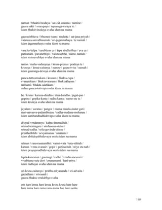 namah / bhaktivinodaya / sat-cid-ananda / namine /
gaura sakti / svarupaya / rupanuga-varaya te /
idam bhaktivinodaya svaha idam na mama

gauravirbhava / bhumes tvam / nirdesta / sat-jana priyah /
vaisnava-sarvabhaumah / sri-jagannathaya / te namah /
idam jagannathaya svaha idam na mama

vancha-kalpa / tarubhyas ca / krpa sindhubhya / eva ca /
patitanam / pavanebhyo / vaisnavebho / namo-namah /
idam vaisnavebhyo svaha idam na mama

namo / maha-vadanyaya / krsna-prema / pradaya te /
krsnaya / krsna-caitanya / namne / gaura-tvise / namah /
idam gauranga-devaya svaha idam na mama

panca-tattvatmakam / krsnam / bhakta-rupa /
svarupakam / bhaktavataram / bhaktakhyam /
namami / bhakta-saktikam /
aidam panca-tattvaya svaha idam na mama

he / krsna / karuna-dindho / dina-bandho / jagat-pae /
gopesa / gopika-kanta / radha-kanta / namo stu te /
idam krsnaya svaha idam na mama

jayatam / suratau / pangor / mama manda-mater gati /
mat-sarvasva-padambhojau / radha-madana-mohanau /
idam sambandhadhidevaya svaha idam na mama

divyad-vrndaranya / kalpa-drumadhah /
srimad-ratnagara / simhasana-stahu /
srimad-radha / srila-govinda-devau /
presthalibhih / sevyamanau / smarami /
idam abhideyabhidevaya svaha idam na mama

sriman / rasa-rasarambhi / vamsi-vata / tata-sthitah /
karsan / venu-svanair / gopir / gopinathah / sriye stu nah /
idam prayojanadhidevaya svaha idam na mama

tapta-kancanan / gaurangi / radhe / vrndavanesvari /
vrsabhanu-sute devi / pranamami / hari-priye /
idam radhayai svaha idam na mama

sri-krsna-caitanya / prabhu-nityananda / sri-advaita /
gadadhara / srivasadi /
gaura-bhakta-vrndabhyo svaha

om hare krsna hare krsna krsna krsna hare hare
hare rama hare rama rama rama hae hare svaha


                                                               168
 