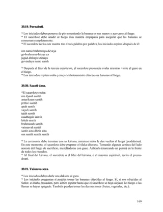 39.19. Purnahuti.

* Los iniciados deben ponerse de pie sosteniendo la banana en sus manos y acercarse al fuego.
* El sacerdote debe anadir al fuego más madera empapada para asegurar que las bananas se
consuman completamente.
* El sacerdote recita este mantra tres veces palabra por palabra, los iniciados repiten después de él:

om namo brahmanya-devaya
go-brahmana-hitaya ca
jagad-dhitaya krsnaya
govindaya namo namh

* Después al final de la tercera repetición, el sacerdote pronuncia svaha mientras vierte el guee en
el fuego.
* Los iniciados repiten svaha y muy cuidadosamente ofrecen sus bananas al fuego.


39.20. Saanti-dana.

*El sacerdote recita:
om dyauh santih
antariksam santih
prthivi santih
apah santih
vayuh santih
tejah santih
osadhayah santih
lokah santih
brahmanah santih
vaisnavah santih
santir astu dhrtir astu
om santih santih santih

* La ceremonia debe terminar con un kirtana, mientras todos le dan vueltas al fuego (pradaksina).
En este momento, el sacerdote debe preparar el tilaka-dharana. Tomando algunas cenizas del lado
noreste del fuego de sacrificio, mezclándolas con guee. Aplicarla (marcando un punto) en la frente
de todos los reunidos.
* Al final del kirtana, el sacerdote o el líder del kirtana, o el maestro espiritual, recita el prema-
dvani.


39.21. Vaisnava-seva.

* Los iniciados deben darle una daksina al guru.
* Los iniciados preguntan si pueden tomar las bananas ofrecidas al fuego. Sí, si son ofrecidas al
Señor, es maha-prasadam, pero deben esperar hasta que el sacerdote se haya alejado del fuego o las
llamas se hayan apagado. También pueden tomar las decoraciones (frutas, vegetales, etc.).



                                                                                                  169
 