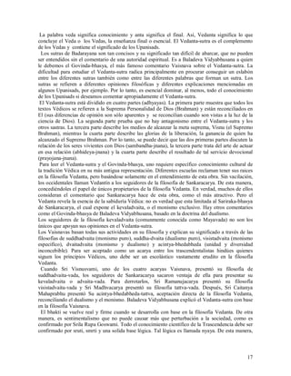 La palabra veda significa conocimiento y anta significa el final. Asi, Vedanta significa lo que
concluye el Veda o los Vedas, la enseñanza final o esencial. El Vedanta-sutra es el complemento
de los Vedas y contiene el significado de los Upanisads.
  Los sutras de Badarayana son tan concisos y su significado tan difícil de abarcar, que no pueden
ser entendidos sin el comentario de una autoridad espiritual. Es a Baladeva Vidyabhusana a quien
le debemos el Govinda-bhasya, el más famoso comentario Vaisnava sobre el Vedanta-sutra. La
dificultad para estudiar el Vedanta-sutra radica principalmente en procurar conseguir un eslabón
entre los diferentes sutras también como entre las diferentes palabras que forman un sutra. Los
sutras se refieren a diferentes opiniones filosóficas y diferentes explicaciones mencionadas en
algunos Upanisads, por ejemplo. Por lo tanto, es esencial dominar, al menos, todo el conocimiento
de los Upanisads si deseamos comentar apropiadamente el Vedanta-sutra.
 El Vedanta-sutra está dividido en cuatro partes (adhyayas). La primera parte muestra que todos los
textos Védicos se refieren a la Suprema Personalidad de Dios (Brahman) y están reconciliados en
El (sus diferencias de opinión son sólo aparentes y se reconcilian cuando son vistas a la luz de la
ciencia de Dios). La segunda parte prueba que no hay antagonismo entre el Vedanta-sutra y los
otros sastras. La tercera parte describe los medios de alcanzar la meta suprema, Visnu (el Supremo
Brahman), mientras la cuarta parte describe las glorias de la liberación, la ganancia de quien ha
alcanzado el Supremo Brahman. Por lo tanto, se puede decir que las dos primeras partes discuten la
relación de los seres vivientes con Dios (sambandha-jnana), la tercera parte trata del arte de actuar
en esa relación (abhideya-jnana) y la cuarta parte describe el resultado de tal servicio devocional
(prayojana-jnana).
 Para leer el Vedanta-sutra y el Govinda-bhasya, uno requiere específico conocimiento cultural de
la tradición Védica en su más antigua representación. Diferentes escuelas reclaman tener sus raices
en la filosofía Vedanta, pero basándose solamente en el entendimiento de esta obra. Sin vacilación,
los occidentales llaman Vedantín a los seguidores de la filosofía de Sankaracarya. De esta manera,
concediéndoles el papel de únicos propietarios de la filosofía Vedanta. En verdad, muchos de ellos
consideran el comentario que Sankaracarya hace de esta obra, como el más atractivo. Pero el
Vedanta revela la esencia de la sabiduría Védica: no es verdad que esta limitada al Sariraka-bhasya
de Sankaracarya, el cual expone el kevaladvaita, o el monismo exclusivo. Hay otros comentarios
como el Govinda-bhasya de Baladeva Vidyabhusana, basado en la doctrina del dualismo.
Los seguidores de la filosofía kevaladvaita (comunmente conocida como Mayavada) no son los
únicos que apoyan sus opiniones en el Vedanta-sutra.
Los Vaisnavas basan todas sus actividades en su filosofía y explican su significado a través de las
filosofías de suddhadvaita (monismo puro), suddha-dvaita (dualismo puro), visistadvaita (monismo
especifico), dvaitadvaita (monismo y dualismo) y acintya-bhedabheda (unidad y diversidad
inconcebible). Para ser aceptado como un acarya entre los trascendentalistas hindúes quienes
siguen los principios Védicos, uno debe ser un escolástico vastamente erudito en la filosofía
Vedanta.
  Cuando Sri Visnusvami, uno de los cuatro acaryas Vaisnava, presentó su filosofía de
suddhadvaita-vada, los seguidores de Sankaracarya sacaron ventaja de ella para presentar su
kevaladvaita o advaita-vada. Para derrotarlos, Sri Ramanujacarya presentó su filosofía
visistadvaita-vada y Sri Madhvacarya presentó su filosofía tattva-vada. Después, Sri Caitanya
Mahaprabhu presentó Su acintya-bhedabheda-tattva, aceptación directa de la filosofía Vedanta,
reconciliando el dualismo y el monismo. Baladeva Vidyabhusana explicó el Vedanta-sutra con base
en la filosofía Vaisnava.
  El bhakti se vuelve real y firme cuando se desarrolla con base en la filosofía Vedanta. De otra
manera, es sentimentalismo que no puede causar más que perturbación a la sociedad, como es
confirmado por Srila Rupa Goswami. Todo el conocimiento científico de la Trascendencia debe ser
confirmado por sruti, smrti y una solida base lógica. Tal lógica es llamada nyaya. De esta manera,



                                                                                                  17
 
