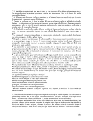 * El Mahabharata recomienda que sea recitado en ese momento el Sri-Visnu-sahasra-nama-stotra.
Se acostumbra que la persona agonizante escuche los nombres de Dios en la forma del Maha
mantra Hare Krsna.
* Se deben prender lámparas y ofrecer prasadam en la boca de la persona agonizante, en forma de
hojas de tulasi, caranamrta o agua del Ganges.
* Cuando se confirma que el alma ha salido del cuerpo, el cuerpo debe ser afeitado (opcional),
bañado y vestido con ropas limpias, preferiblemente nuevas o de seda. Después el cuerpo es puesto
en una estera sobre el piso. De acuerdo a algunas tradiciones, las ropas nuevas deben ser lavadas y
secadas antes de ponerselas al cuerpo.
* Si el fallecido es un hombre viejo, debe ser vestido de blanco, un hombre de mediana edad, de
rojo y un hombre o una mujer jovenes, con ropa colorida. Las viudas (os) usan blanco, negro o
azul.
* La cara puede permanecer descubierta en ese momento, mientras los miembros de la familia dan
sus últimos respetos. Se debe aplicar tilaka.
* Después se hace un telar de madera de udumbara (ficus Glomerata), se debe suministrar un catre
o un carruaje para cargar el cuerpo. El cuerpo se debe colocar encima, con la cara cubierta, se
arreglan los miembros del cuerpo, y se amarran los dedos pulgares. El cuerpo debe salir de la casa
con los pies hacia adelante.
* La cremación no debe realizarse en la oscuridad. Si la persona muere durante el día, las
preparaciones se deben hacer aprisa, para que la cremación se haga antes del atardecer. De otra
manera, el cuerpo debe ser incinerado al amanecer. El cuerpo debe ser incinerado antes de que
empiece la descomposición.
* La procesión la deben guiar un hombre roceando agua seguido de un hombre sosteniendo una
vasija con fuego. El cuerpo va detrás, y ni el fuego ni el cuerpo deben ser arrojados a lo largo del
camino. Nadie debe caminar entre el fuego y el cuerpo o caminar al lado del cuerpo. La familia
debe ir detrás; primero los adultos, las mujeres y los niños detrás. Los miembros de la procesión
deben estar desnudos de la cintura para arriba y las mujeres llevar el cabello suelto.
* Los portadores del cuerpo deben estar bañados, descalzos y desnudos de la cintura para arriba.
* El lugar de la cremación debe ser limpio, sobre la rivera de un río, una montaña o un bosque.
* Cuando la procesión llegue al lugar, deben tomar un baño, banar el cuerpo y ponerlo sobre hierba
kusa con la cara mirando hacia el sur. Se debe untar guee sobre el cuerpo, y se debe bañar otra vez
mientras se repite:
om gayadini ca tirthani ye ca punyah silocayah
kuruksetram ca gangam ca yamunam ca sarid-varam
kausikim candra-bhagam ca sarva-papa-pranasinim
bhadravakatam gandakim sarayum panasam tatha
vainavam ca varaham ca tirtham pindarakam tatha
prthivyam yani tirthani saritah sagarams tatha
dhyava tu manasa sarve krta-snanm gatayusam
 Habiendo meditado en todos los lugares sagrados, ríos, océanos, el fallecido ha sido bañado en
todos estos ríos.

* Un brahmana debe vestir el cuerpo con dos piezas de tela y un cordón sagrado. Se deben aplicar
guirnalda y candana. En las dos orejas, las dos fosas nasales y la boca, se deben colocar piezas de
metal. La cara se debe cubrir con otra tela. El cuerpo nunca se debe incinerar desnudo.
* El kunda para la cremación debe estar a una distancia tan larga como sus brazos extendidos y tan
profunda como la distancia desde los dedos de los pies hasta el pecho. El hoyo debe ser limpiado y
untado de boñiga de vaca y agua, y llenado de madera. En nuestros días se acostumbra poner el
cuerpo sobre la madera, justo la suficiente para que prenda por que la madera es de corta duración.



                                                                                                171
 