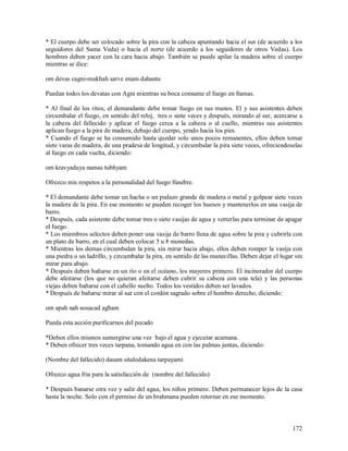 * El cuerpo debe ser colocado sobre la pira con la cabeza apuntando hacia el sur (de acuerdo a los
seguidores del Sama Veda) o hacia el norte (de acuerdo a los seguidores de otros Vedas). Los
hombres deben yacer con la cara hacia abajo. También se puede apilar la madera sobre el cuerpo
mientras se dice:

om devas cagni-mukhah sarve enam dahantu

Puedan todos los devatas con Agni mientras su boca consume el fuego en llamas.

* Al final de los ritos, el demandante debe tomar fuego en sus manos. El y sus asistentes deben
circumbalar el fuego, en sentido del reloj, tres o siete veces y después, mirando al sur, acercarse a
la cabeza del fallecido y aplicar el fuego cerca a la cabeza o al cuello, mientras sus asistentes
aplican fuego a la pira de madera, debajo del cuerpo, yendo hacia los pies.
* Cuando el fuego se ha consumido hasta quedar solo unos pocos remanentes, ellos deben tomar
siete varas de madera, de una pradesa de longitud, y circumbalar la pira siete veces, ofreciendoselas
al fuego en cada vuelta, diciendo:

om kravyadaya namas tubhyam

Ofrezco mis respetos a la personalidad del fuego fúnebre.

* El demandante debe tomar un hacha o un pedazo grande de madera o metal y golpear siete veces
la madera de la pira. En ese momento se pueden recoger los huesos y mantenerlos en una vasija de
barro.
* Después, cada asistente debe tomar tres o siete vasijas de agua y verterlas para terminar de apagar
el fuego.
* Los miembros selectos deben poner una vasija de barro llena de agua sobre la pira y cubrirla con
un plato de barro, en el cual deben colocar 5 u 8 monedas.
* Mientras los demas circumbalan la pira, sin mirar hacia abajo, ellos deben romper la vasija con
una piedra o un ladrillo, y circumbalar la pira, en sentido de las manecillas. Deben dejar el lugar sin
mirar para abajo.
* Después deben bañarse en un río o en el océano, los mayores primero. El incinerador del cuerpo
debe afeitarse (los que no quieran afeitarse deben cubrir su cabeza con una tela) y las personas
viejas deben bañarse con el cabello suelto. Todos los vestidos deben ser lavados.
* Después de bañarse mirar al sur con el cordón sagrado sobre el hombro derecho, diciendo:

om apah nah sosucad agham

Pueda esta acción purificarnos del pecado

*Deben ellos mismos sumergirse una vez bajo el agua y ejecutar acamana.
* Deben ofrecer tres veces tarpana, tomando agua en con las palmas juntas, diciendo:

(Nombre del fallecido) dasam sitalodakena tarpayami

Ofrezco agua fria para la satisfacción de (nombre del fallecido)

* Después banarse otra vez y salir del agua, los niños primero. Deben permanecer lejos de la casa
hasta la noche. Solo con el permiso de un brahmana pueden retornar en ese momento.



                                                                                                   172
 