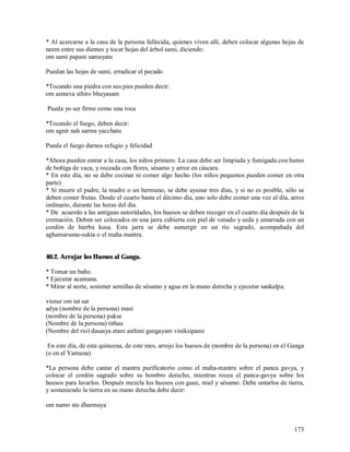 * Al acercarse a la casa de la persona fallecida, quienes viven allí, deben colocar algunas hojas de
neem entre sus dientes y tocar hojas del árbol sami, diciendo:
om sami papam samayatu

Puedan las hojas de sami, erradicar el pecado

*Tocando una piedra con sus pies pueden decir:
om asmeva sthiro bhuyasam

Pueda yo ser firme como una roca

*Tocando el fuego, deben decir:
om agnir nah sarma yacchatu

Pueda el fuego darnos refugio y felicidad

*Ahora pueden entrar a la casa, los niños primero. La casa debe ser limpiada y fumigada con humo
de boñiga de vaca, y roceada con flores, sésamo y arroz en cáscara.
* En este día, no se debe cocinar ni comer algo hecho (los niños pequenos pueden comer en otra
parte)
* Si muere el padre, la madre o un hermano, se debe ayunar tres días, y si no es posible, sólo se
deben comer frutas. Desde el cuarto hasta el décimo día, uno solo debe comer una vez al día, arroz
ordinario, durante las horas del día.
* De acuerdo a las antiguas autoridades, los huesos se deben recoger en el cuarto día después de la
cremación. Deben ser colocados en una jarra cubierta con piel de venado y seda y amarrada con un
cordón de hierba kusa. Esta jarra se debe sumergir en un río sagrado, acompañada del
aghamarsana-sukta o el maha mantra.


40.2. Arrojar los Huesos al Ganga.

* Tomar un baño.
* Ejecutar acamana.
* Mirar al norte, sostener semillas de sésamo y agua en la mano derecha y ejecutar sankalpa:

visnur om tat sat
adya (nombre de la persona) masi
(nombre de la persona) pakse
(Nombre de la persona) tithau
(Nombre del rio) dasasya etani asthini gangayam viniksipami

 En este día, de esta quincena, de este mes, arrojo los huesos de (nombre de la persona) en el Ganga
(o en el Yamuna)

*La persona debe cantar el mantra purificatorio como el maha-mantra sobre el panca gavya, y
colocar el cordón sagrado sobre su hombro derecho, mientras rocea el panca-gavya sobre los
huesos para lavarlos. Después mezcla los huesos con guee, miel y sésamo. Debe untarlos de tierra,
y sosteniendo la tierra en su mano derecha debe decir:

om namo stu dharmaya


                                                                                                173
 