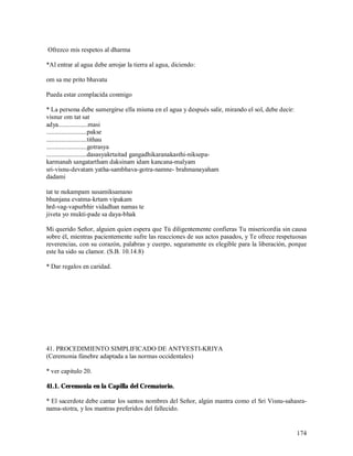Ofrezco mis respetos al dharma

*Al entrar al agua debe arrojar la tierra al agua, diciendo:

om sa me prito bhavatu

Pueda estar complacida conmigo

* La persona debe sumergirse ella misma en el agua y después salir, mirando el sol, debe decir:
visnur om tat sat
adya..................masi
.........................pakse
.........................tithau
.........................gotrasya
.........................dasasyakrtaitad gangadhikaranakasthi-niksepa-
karmanah sangatartham daksinam idam kancana-malyam
sri-visnu-devatam yatha-sambhava-gotra-namne- brahmanayaham
dadami

tat te nukampam susamiksamano
bhunjana evatma-krtam vipakam
hrd-vag-vapurbhir vidadhan namas te
jiveta yo mukti-pade sa daya-bhak

Mi querido Señor, alguien quien espera que Tú diligentemente confieras Tu misericordia sin causa
sobre él, mientras pacientemente sufre las reacciones de sus actos pasados, y Te ofrece respetuosas
reverencias, con su corazón, palabras y cuerpo, seguramente es elegible para la liberación, porque
este ha sido su clamor. (S.B. 10.14.8)

* Dar regalos en caridad.




41. PROCEDIMIENTO SIMPLIFICADO DE ANTYESTI-KRIYA
(Ceremonia fúnebre adaptada a las normas occidentales)

* ver capitulo 20.

41.1. Ceremonia en la Capilla del Crematorio.

* El sacerdote debe cantar los santos nombres del Señor, algún mantra como el Sri Visnu-sahasra-
nama-stotra, y los mantras preferidos del fallecido.


                                                                                                  174
 