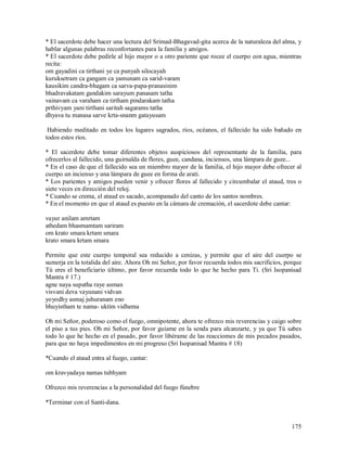 * El sacerdote debe hacer una lectura del Srimad-Bhagavad-gita acerca de la naturaleza del alma, y
hablar algunas palabras reconfortantes para la familia y amigos.
* El sacerdote debe pedirle al hijo mayor o a otro pariente que rocee el cuerpo con agua, mientras
recita:
om gayadini ca tirthani ye ca punyah silocayah
kuruksetram ca gangam ca yamunam ca sarid-varam
kausikim candra-bhagam ca sarva-papa-pranasinim
bhadravakatam gandakim sarayum panasam tatha
vainavam ca varaham ca tirtham pindarakam tatha
prthivyam yani tirthani saritah sagarams tatha
dhyava tu manasa sarve krta-snanm gatayusam

 Habiendo meditado en todos los lugares sagrados, ríos, océanos, el fallecido ha sido bañado en
todos estos ríos.

* El sacerdote debe tomar diferentes objetos auspiciosos del representante de la familia, para
ofrecerlos al fallecido, una guirnalda de flores, guee, candana, inciensos, una lámpara de guee...
* En el caso de que el fallecido sea un miembro mayor de la familia, el hijo mayor debe ofrecer al
cuerpo un incienso y una lámpara de guee en forma de arati.
* Los parientes y amigos pueden venir y ofrecer flores al fallecido y circumbalar el ataud, tres o
siete veces en dirección del reloj.
* Cuando se crema, el ataud es sacado, acompanado del canto de los santos nombres.
* En el momento en que el ataud es puesto en la cámara de cremación, el sacerdote debe cantar:

vayur anilam amrtam
athedam bhasmamtam sariram
om krato smara krtam smara
krato smara krtam smara

Permite que este cuerpo temporal sea reducido a cenizas, y permite que el aire del cuerpo se
sumerja en la totalida del aire. Ahora Oh mi Señor, por favor recuerda todos mis sacrificios, porque
Tú eres el beneficiario último, por favor recuerda todo lo que he hecho para Ti. (Sri Isopanisad
Mantra # 17.)
agne naya supatha raye asman
visvani deva vayunani vidvan
yoyodhy asmaj juhuranam eno
bhuyistham te nama- uktim vidhema

Oh mi Señor, poderoso como el fuego, omnipotente, ahora te ofrezco mis reverencias y caigo sobre
el piso a tus pies. Oh mi Señor, por favor guíame en la senda para alcanzarte, y ya que Tú sabes
todo lo que he hecho en el pasado, por favor libérame de las reacciomes de mis pecados pasados,
para que no haya impedimentos en mi progreso (Sri Isopanisad Mantra # 18)

*Cuando el ataud entra al fuego, cantar:

om kravyadaya namas tubhyam

Ofrezco mis reverencias a la personalidad del fuego fúnebre

*Terminar con el Santi-dana.


                                                                                                175
 