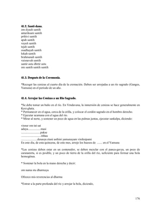 41.2. Santi-dana.
om dyauh santih
antariksam santih
prthivi santih
apah santih
vayuh santih
tejah santih
osadhayah santih
lokah santih
brahmanah santih
vaisnavah santih
santir astu dhrtir astu
om santih santih santih


41.3. Después de la Ceremonia.

*Recoger las cenizas al cuarto día de la cremación. Deben ser arrojadas a un río sagrado (Ganges,
Yamuna) en el período de un año.


41.4. Arrojar las Cenizas a un Rio Sagrado.

*Se debe tomar un baño en el río. En Vrndavana, la inmersión de cenizas se hace generalmente en
Kesi-ghata.
* Permanecer en el agua, cerca de la orilla, y colocar el cordón sagrado en el hombro derecho.
* Ejecutar acamana con el agua del río.
* Mirar al norte, y sostener un poco de agua en las palmas juntas, ejecutar sankalpa, diciendo:

visnur om tat sat
adaya.................masi
..........................pakse
...........................tithau
......................desasya etani asthini yamunayam viniksipami
En este día, de esta quincena, de este mes, arrojo los huesos de ....... en el Yamuna

*Las cenizas deben estar en un contenedor, se deben mezclar con el panca-gavya, un poco de
caranamrta, si es posible, y un poco de tierra de la orilla del río, suficiente para formar una bola
homogénea.

* Sostener la bola en la mano derecha y decir:

om nama stu dharmaya

Ofrezco mis reverencias al dharma

*Entrar a la parte profunda del río y arrojar la bola, diciendo,



                                                                                                176
 