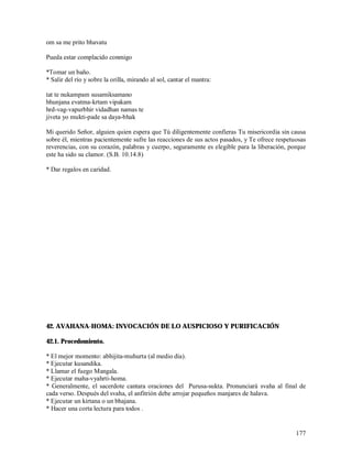 om sa me prito bhavatu

Pueda estar complacido conmigo

*Tomar un baño.
* Salir del río y sobre la orilla, mirando al sol, cantar el mantra:

tat te nukampam susamiksamano
bhunjana evatma-krtam vipakam
hrd-vag-vapurbhir vidadhan namas te
jiveta yo mukti-pade sa daya-bhak

Mi querido Señor, alguien quien espera que Tú diligentemente confieras Tu misericordia sin causa
sobre él, mientras pacientemente sufre las reacciones de sus actos pasados, y Te ofrece respetuosas
reverencias, con su corazón, palabras y cuerpo, seguramente es elegible para la liberación, porque
este ha sido su clamor. (S.B. 10.14.8)

* Dar regalos en caridad.




42. AVAHANA-HOMA: INVOCACIÓN DE LO AUSPICIOSO Y PURIFICACIÓN

42.1. Procedomiento.

* El mejor momento: abhijita-muhurta (al medio día).
* Ejecutar kusandika.
* Llamar el fuego Mangala.
* Ejecutar maha-vyahrti-homa.
* Generalmente, el sacerdote cantara oraciones del Purusa-sukta. Pronunciará svaha al final de
cada verso. Después del svaha, el anfitrión debe arrojar pequeños manjares de halava.
* Ejecutar un kirtana o un bhajana.
* Hacer una corta lectura para todos .


                                                                                               177
 
