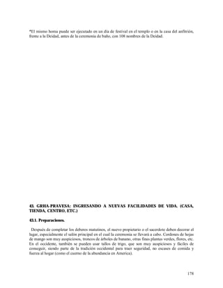 *El mismo homa puede ser ejecutado en un día de festival en el templo o en la casa del anfitrión,
frente a la Deidad, antes de la ceremonia de baño, con 108 nombres de la Deidad.




43. GRHA-PRAVESA: INGRESANDO A NUEVAS FACILIDADES DE VIDA. (CASA,
TIENDA, CENTRO, ETC.)

43.1. Preparaciones.

 Después de completar los deberes matutinos, el nuevo propietario o el sacerdote deben decorar el
lugar, especialmente el salón principal en el cual la ceremonia se llevará a cabo. Cordones de hojas
de mango son muy auspiciosos, troncos de árboles de banano, otras finas plantas verdes, flores, etc.
En el occidente, también se pueden usar tallos de trigo, que son muy auspiciosos y fáciles de
conseguir, siendo parte de la tradición occidental para traer seguridad, no escases de comida y
fuerza al hogar (como el cuerno de la abundancia en America).



                                                                                                178
 