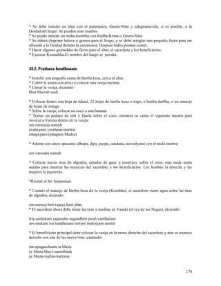 * Se debe instalar un altar con el parampara, Gaura-Nitai y salagrama-sila, si es posible, o la
Deidad del hogar. Se pueden usar cuadros.
* Se puede instalar un maha-kumbha con Radha-Krsna o Gaura-Nitai.
* Se deben disponer halava o granos para el fuego, y se debe arreglar una pequeña fiesta para ser
ofrecida a la Deidad durante la ceremonia. Después todos pueden comer.
* Hacer algunas guirnaldas de flores para el altar, el sacerdote y los beneficiarios.
* Ejecutar Kusandika.El nombre del fuego es pavaka.


43.2. Pratisara-bandhanam.

* Instalar una pequeña asana de hierba kusa, cerca al altar.
* Cubrir la asana con arroz y colocar una vasija encima.
* Llenar la vasija, diciendo:
bhur bhuvah suah

* Colocar dentro una hoja de tukasi, 12 hojas de hierba kusa o trigo, o hierba darbha, o un manojo
de hojas de mango.
* Sobre la vasija, colocar un coco o una banana.
* Tomar un pedazo de tela y fijarla sobre el coco, mientras se canta el siguiente mantra para
invocar a Varuna dentro de la vasija:
om varunaya namah
avahayami (avahana-mudra)
sthapayami (sthapam Mudra)

* Adorar con cinco upacaras (dhupa, dipa, puspa, candana, naivedyam) con el mula mantra:

om varunata namah

* Colocar nueve tiras de algodón, untadas de guee y tumérico, sobre el coco, más tarde serán
usadas para amarrar las munecas del sacerdote y los beneficiarios. Los hombre la derecha y las
mujeres la izquierda.

*Recitar el Sri Isopanisad.

* Usando el manojo de hierba kusa de la vasija (Kumbha), el sacerdote vierte agua sobre las tiras
de algodón, diciendo:

om astraya heti-rajaya hum phat
* El sacerdote ahora debe mirar las tiras y meditar en Vasuki (el rey de los Nagas), diciendo:

triy-ambakam yajamahe sugandhim pusti-vardhanam
urv-arukam iva bandhanam mrtyor moksiyam amrtat

* El beneficiario principal debe colocar la vasija en la mano derecha del sacerdote y atar su muneca
derecha con una de las nueve tiras, cantando:

om apagacchantu te bhuta
ye bhuta bhuvi-samsthitah
ye bhuta-vighna-kartaras


                                                                                                 179
 