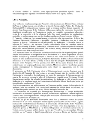 el Vedanta también es conocido como nyaya-prasthana (prasthana significa fuente de
conocimiento) porque expone el conocimiento Védico basado en la lógica y la razón.


1.2.7 El Pancaratra.

  Las verdaderas enseñanzas antigua del Pancaratra están asociadas con el himno Purusa-sukta del
Rg Veda, el cual permanece como prueba de la filosofía Vaisnava de los Vedas. En el Satapatha
Brahmana (13.6.1), está escrito que Narayana reveló la forma de sacrificio llamada pancaratra y la
ejecutó. Esta obra es parte de los Brahmnas Védicos que explican las ceremonias. Los métodos
ritualísticos asociados con los Pancaratras no pueden ser conocidos o presentados solamente a
través de la percepción o de la inferencia. Solo Dios puede manifestar los mandamientos
contenidos en los Pancaratras. más aun, los ritos Pancaratrika se refieren a los textos Védicos.
El Pancaratra explica que Narayana es la causa primitiva de todas las expansiones de Dios. Son
Vasudeva, Sankarsana, Pradyumna y Aniruddha. Vasudeva y Sankarsana están en la mitad
izquierda y derecha. Pradyumna esta al lado derecho de Sankarsana y Aniruddha esta en el
izquierdo de Vasudeva, y así las cuatro Deidades están situadas. Ellos son conocidos como las
cuatro aides-de-camp de Krsna. Sankaracarya vehemente atacó a quienes seguían el Pancaratra,
porque tales obras transtornan grandemente a los monistas, ateos y nihilistas, como es explicado
una y otra vez en el Sri Caitanya-caritamrta:
  Los Pancaratra-sastras son reconocidas escrituras Védicas que han sido aceptadas por los grandes
acaryas. Estas escrituras no son producto de las modalidades de la pasión e ignorancia. Por esto,
eruditos escolásticos y brahmanas siempre se refieren a ellos como satvata-samhitas. El orador
original de estas escrituras es Narayana, la Suprema Personalidad de Dios. Esto es especialmente
mencionado en el Moksa-dharma (349.68), el cual es parte del santi-parva del Mahabharata. Sabios
liberados como Narayana y Vyasa, quienes están libres de los cuatro defectos de las almas
condicionadas, son los propagadores de estas escrituras. Maliciosos editores y escolásticos quienes
intentan malinterpretar los Pancaratra-sastras para refutar sus regulaciones, son los más
abominables.
El comentario de Srila Prabhupada sobre el Caitanya-caritamrta muestra finamente que la
descripción del Pancaratra del catur-vyuha, es un gran obstáculo para los monistas. allí, Srila
Prabhupada ha presentado y derrotado punto por punto, los argumentos de Sankaracarya en esta
materia. En su propio comentario sobre el Vedanta-sutra, conocido como Sri-bhasya, Sripada
Ramanujacarya también ha refutado las declaraciones de Sankaracarya. allí, el explica como
Sankaracarya ha tratado de igualar los Pancaratras con la filosofía del ateo Kapila para probar que
contradicen los mandamientos Védicos.
 Los Satvata-pancaratras son suplementos de los Vedas que también emanan de la respiración de
Narayana, Dios. El Pancaratra y el Vedanta-sutra expresan las mismas ideas. Por lo tanto, Sri
Caitanya Mahaprabhu confirmó que no hay diferencia de opinión entre las dos.
  Los Pancaratras son aceptados por Ramanujacarya, Madhvacarya y Caitanya Mahaprabhu.
Describiendo las diferentes expansiones de Visnu, establecen Su supremacía. También explican el
Vaisnava diksa y su comportamiento, las reglas para la adoración e instalación del arca-vigraha del
Señor, la construcción de templos, etc.
  El hecho de que los Pancaratras recomienden otros ritos y ceremonias ademas de aquellos
mencionados en los Vedas, de ninguna manera significa que tales ritos son no-Védicos. Algunos
(incluidos los smarta-brahmanas) han tratado de arrojar dudas sobre la validez de los Pancaratras,
argumentando que Vyasadeva mismo los criticó en sus Vedanta-sutras. Este argumento es casi una
decepción, porque el Mahabharata y el Srimad-Bhagavatam (el comentario natural sobre el
Vedanta-sutra), los cuales también fueron escritos por Vyasadeva, los recomiendan. El único
propósito de los Vedas no es dictar lo que deberia ser y lo que no deberia ser. También enseñan


                                                                                                18
 