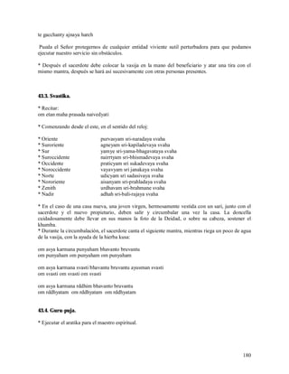 te gacchanty ajnaya hareh

 Pueda el Señor protegernos de cualquier entidad viviente sutil perturbadora para que podamos
ejecutar nuestro servicio sin obstáculos.

* Después el sacerdote debe colocar la vasija en la mano del beneficiario y atar una tira con el
mismo mantra, después se hará así sucesivamente con otras personas presentes.



43.3. Svastika.

* Recitar:
om etan maha prasada naivedyati

* Comenzando desde el este, en el sentido del reloj:

* Oriente                      purvasyam sri-naradaya svaha
* Suroriente                   agneyam sri-kapiladevaya svaha
* Sur                          yamye sri-yama-bhagavataya svaha
* Suroccidente                 nairrtyam sri-bhismadevaya svaha
* Occidente                    praticyam sri sukadevaya svaha
* Noroccidente                 vayavyam sri janakaya svaha
* Norte                        udicyam sri sadasivaya svaha
* Nororiente                   aisanyam sri-prahladaya svaha
* Zenith                       urdhavam sri-brahmane svaha
* Nadir                        adhah sri-bali-rajaya svaha

* En el caso de una casa nueva, una joven virgen, hermosamente vestida con un sari, junto con el
sacerdote y el nuevo propietario, deben salir y circumbalar una vez la casa. La doncella
cuidadosamente debe llevar en sus manos la foto de la Deidad, o sobre su cabeza, sostener el
khumba.
* Durante la circumbalación, el sacerdote canta el siguiente mantra, mientras riega un poco de agua
de la vasija, con la ayuda de la hierba kusa:

om asya karmana punyaham bhavanto bruvantu
om punyaham om punyaham om punyaham

om asya karmana svasti bhavantu bruvantu ayusman svasti
om svasti om svasti om svasti

om asya karmana rddhim bhavanto bruvantu
om rddhyatam om rddhyatam om rddhyatam


43.4. Guru-puja.

* Ejecutar el aratika para el maestro espiritual.




                                                                                               180
 
