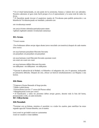 * En el ritual karma-kanda, en este punto de la ceremonia, Ganesa y Laksmi devi son adorados.
Nosotros adoramos al guru (más facil) porque el es el representante y la suma total de todos los
devas.
* El Sacerdote puede invocar el auspicioso mantra de Visvaksena para pedirle protección o un
khumba de Visvaksena puede ser instalado y adorarlo con:

om visvaksenaya namah

om yasya dvirata-vaktradya-parisadya-para-satam
vighnam nighnanti satatam visvaksenam samasraye


43.5. Arcana.

* Svasti-vacana

-Tres brahmanas deben arrojar algun aksata (arroz mezclado con tumérico) después de cada mantra
(tres veces):

om asya karmana punyaham bhavanto bruvantu
om punyaham om punyaham om punyaham

om asya karmana svasti bhavantu bruvantu ayusman svasti
om svasti om svasti om svasti

om asya karmana rddhim bhavanto bruvantu
om rddhyatam om rddhyatam om rddhyatam

* Ejecutar la adoración de la Deidad, o el khumba o el salagrama sila, con 16 upacaras, incluyendo
un pancamrta abhiseka. Después de esto, ofrecer un festival simultaneamente a un bhajana o una
lectura.


43.6. Homa.

* Empezar el homa llamando al fuego pavaka.
* Maha-vyahrti-homa.
* Purusa-homa (con los 17 versos del Purusa sukta)
* Mangalacarana (verso por verso)
* El beneficiario y todos los presentes deben arrojar granos, durante toda la lista del homa,
pronunciando svaha, en cada momento.
43.7. Udicya karma

43.8. Purnahuti.

*Terminar con un kirtana, mientras el sacerdote va a todos los cuartos, para santificar las areas
regando agua del Varuna-khumba, con el mantra:

(om) svasti no govindah svasti no cyutanantau
svasti no vasudevo visnur dadhatu


                                                                                              181
 