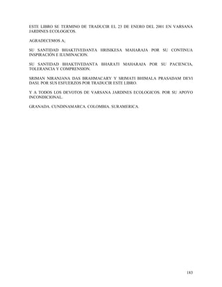 ESTE LIBRO SE TERMINO DE TRADUCIR EL 23 DE ENERO DEL 2001 EN VARSANA
JARDINES ECOLOGICOS.

AGRADECEMOS A;

SU SANTIDAD BHAKTIVEDANTA HRISIKESA MAHARAJA POR SU CONTINUA
INSPIRACIÓN E ILUMINACION.

SU SANTIDAD BHAKTIVEDANTA BHARATI MAHARAJA POR SU PACIENCIA,
TOLERANCIA Y COMPRENSION.

SRIMAN NIRANJANA DAS BRAHMACARY Y SRIMATI BHIMALA PRASADAM DEVI
DASI. POR SUS ESFUERZOS POR TRADUCIR ESTE LIBRO.

Y A TODOS LOS DEVOTOS DE VARSANA JARDINES ECOLOGICOS. POR SU APOYO
INCONDICIONAL.

GRANADA. CUNDINAMARCA. COLOMBIA. SURAMERICA.




                                                                 183
 