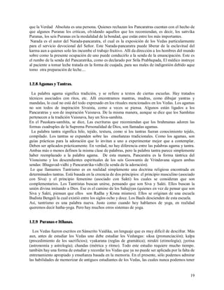 que la Verdad Absoluta es una persona. Quienes rechazan los Pancaratras cuentan con el hecho de
que algunos Puranas los critican, olvidando aquellos que los recomiendan, es decir, los sattvika
Puranas, los seis Puranas en la modalidad de la bondad, que están entre los más importantes.
 Narada es el autor del Narada-pancaratra, el cual es la exposición de los Vedas particularmente
para el servicio devocional del Señor. Este Narada-pancaratra puede liberar de la esclavitud del
karma aun a quienes solo les incumbe el trabajo fruitivo. Allí da dirección a los hombres del mundo
sobre como la presente ocupación de uno puede conducirlo a la senda de la emancipación. Este es
el rumbo de la senda del Pancaratrika, como es declarado por Srila Prabhupada, El médico instruye
al paciente a tomar leche tratada en la forma de cuajada, para sus males de indigestión debido aque
tomo otra preparación de leche....


1.2.8 Agamas y Tantras.

 La palabra agama significa tradición, y se refiere a textos de ciertas escuelas. Hay tratados
técnicos asociados con ritos, etc. Allí encontramos mantras, mudras, como dibujar yantras y
mandalas, lo cual no está del todo expresado en los rituales mencionados en los Vedas. Los agamas
no son todos de inspiración Sivaista, como a veces se piensa. Algunos están ligados a los
Pancaratras y son de inspiración Vaisnava. De la misma manera, aunque se dice que los Samhitas
pertenecen a la tradición Vaisnava, hay un Siva-samhita.
En el Pauskara-samhita, se dice, Las escrituras que recomiendan que los brahmanas adoren las
formas cuadruples de la Suprema Personalidad de Dios, son llamadas agamas.
 La palabra tantra significa hilo, tejido, textura, como si los tantras fueran conocimiento tejido,
compilado. Los tantras se expanden sobre las enseñanzas tradicionales. Como los agamas, son
guías prácticas para la adoración que lo invitan a uno a experimentar mejor que a contemplar.
Deben ser aplicados prácticamente. En verdad, no hay diferencia entre las palabras agama y tantra.
Ambas más o menos definen la misma clase de palabras, pero la palabra tantra parece simplemente
haber reemplazado a la palabra agama. De esta manera, Pancaratra es la forma tántrica del
Visnuismo y los descendientes espirituales de los seis Goswamis de Vrindavana siguen ambas
sendas: Bhagavad-vidhi y Pancaratrika-vidhi (la senda de la adoración).
 Lo que llamamos Tantrismo es en realidad simplemente una doctrina religiosa encontrada en
determinados tantras. Está basada en la creencia de dos principios: el principio masculino (asociado
con Siva) y el principio femenino (asociado con Sakti) los cuales se consideran que son
complementarios. Los Tantristas buscan unirse, pensando que son Siva y Sakti. Ellos buscan la
unión divina imitando a Dios. Ese es el camino de los Sahajiyas (quienes en vez de pensar que son
Siva y Sakti, piensan que ellos son Radha y Krsna mismos). Ellos se originan de una escuela
Budista Bengali la cual existió entre los siglos ocho y doce. Los Bauls descienden de esta escuela.
Asi, tantrismo es una palabra nueva. Justo como cuando hoy hablamos de yoga, en realidad
queremos decir hatha-yoga. Pero hay muchos otros sistemas de yoga.


1.2.9 Puranas e Itihasas.

  Los Vedas fueron escritos en Sánscrito Vaidika, un lenguaje que es muy dificil de descifrar. Más
aun, antes de estudiar los Vedas uno debe estudiar los Vedangas: siksa (pronunciación); kalpa
(procedimiento de los sacrificios); vyakarana (reglas de gramática); nirukti (etimología); jyotisa
(astronomía y astrología); chandas (métrica y ritmo). Todo este estudio requiere mucho tiempo.
también hay una forma de estudiar y recordar los Vedas que ya no puede ser aplicada por la falta de
entrenamiento apropiado y enseñanza basada en la memoria. En el presente, sólo podemos admirar
las habilidades de memorizar de antiguos estudiantes de los Vedas, las cuales nunca podemos tener


                                                                                                 19
 