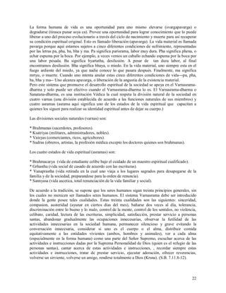 La forma humana de vida es una oportunidad para uno mismo elevarse (svargapavarga) o
degradarse (tirasca punar asya ca). Provee una oportunidad para lograr conocimiento que lo puede
liberar a uno del proceso evolucionario a través del ciclo de nacimiento y muerte para así recuperar
su condición espiritual original. Esto es llamado liberación (apavarga). La vida material es llamada
pavarga porque aqui estamos sujetos a cinco diferentes condiciones de sufrimiento, representadas
por las letras pa, pha, ba, bha y ma. Pa significa parisrama, labor muy dura. Pha significa phena, o
echar espuma por la boca. Por ejemplo, a veces vemos un caballo echando espuma por la boca por
una labor pesada. Ba significa byartatha, desilusión. A pesar de tan dura labor, al final
encontramos desilusión. Bha significa bhaya, o miedo. En la vida material, uno siempre esta en el
fuego ardiente del miedo, ya que nadie conoce lo que pasara después. Finalmente, ma significa
mrtyu, o muerte. Cuando uno intenta anular estas cinco diferentes condiciones de vida---pa, pha,
ba, bha y ma-- Uno alcanza apavarga, o liberación de la angustia de la existencia material.
Pero este sistema que promueve el desarrollo espiritual de la sociedad se apoya en el Varnasrama-
dharma y solo puede ser efectivo cuando el Varnasrama-dharma lo es. El Varnasrama-dharma o
Sanatana-dharma, es una institución Védica la cual respeta la división natural de la sociedad en
cuatro varnas (una división establecida de acuerdo a las funciones naturales de sus miembros) y
cuatro asramas (asrama aquí significa uno de los estados de la vida espiritual que capacitan a
quienes los siguen para realizar su identidad espiritual antes de dejar su cuerpo.)

Las divisiones sociales naturales (varnas) son:

* Brahmanas (sacerdotes, profesores).
* Ksatriyas (militares, administradores, nobles).
* Vaisyas (comerciantes, ricos, agricultores).
* Sudras (obreros, artistas, la profesión médica excepto los doctores quienes son brahmanas).

Los cuatro estados de vida espiritual (asramas) son:

* Brahmacarya (vida de estudiante celibe bajo el cuidado de un maestro espiritual cualificado).
* Grhastha (vida social de casado de acuerdo con las escrituras).
* Vanaprastha (vida retirada en la cual uno viaja a los lugares sagrados para desapegarse de la
familia y de la sociedad, preparandose para la orden de renuncia).
* Sannyasa (vida ascetica, total renunciación de la vida familiar y social).

De acuerdo a la tradición, se supone que los seres humanos sigan treinta principios generales, sin
los cuales no merecen ser llamados seres humanos. El sistema Varnasrama debe ser introducido
donde la gente posee tales cualidades. Estas treinta cualidades son las siguientes: sinceridad,
compasion, austeridad (ayunar en ciertos días del mes), bañarse dos veces al día, tolerancia,
discriminación entre lo bueno y lo malo, control de la mente, control de los sentidos, no violencia,
celibato, caridad, lectura de las escrituras, simplicidad, satisfacción, prestar servicio a personas
santas, abandonar gradualmente las ocupaciones innecesarias, observar la futilidad de las
actividades innecesarias en la sociedad humana, permanecer silencioso y grave evitando la
conversación innecesaria, considerar si uno es el cuerpo o el alma, distribuir comida
equitativamente a las entidades vivientes (ambos, hombres y animales), ver a cada alma
(especialmente en la forma humana) como una parte del Señor Supremo, escuchar acerca de las
actividades e instrucciones dadas por la Suprema Personalidad de Dios (quien es el refugio de las
personas santas), cantar acerca de estas actividades e instrucciones, , recordar siempre estas
actividades e instrucciones, tratar de prestar servicio, ejecutar adoración, ofrecer reverencias,
volverse un sirviente, volverse un amigo, rendirse totalmente a Dios (Krsna). (S.B. 7.11.8-12).



                                                                                                 22
 