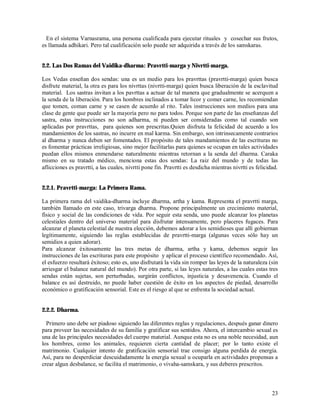 En el sistema Varnasrama, una persona cualificada para ejecutar rituales y cosechar sus frutos,
es llamada adhikari. Pero tal cualificación solo puede ser adquirida a través de los samskaras.


2.2. Las Dos Ramas del Vaidika-dharma: Pravrtti-marga y Nivrtti-marga.

Los Vedas enseñan dos sendas: una es un medio para los pravrttas (pravrtti-marga) quien busca
disfrute material, la otra es para los nivrttas (nivrtti-marga) quien busca liberación de la esclavitud
material. Los sastras invitan a los pavrttas a actuar de tal manera que gradualmente se acerquen a
la senda de la liberación. Para los hombres inclinados a tomar licor y comer carne, les recomiendan
que tomen, coman carne y se casen de acuerdo al rito. Tales instrucciones son medios para una
clase de gente que puede ser la mayoría pero no para todos. Porque son parte de las enseñanzas del
sastra, estas instrucciones no son adharma, ni pueden ser consideradas como tal cuando son
aplicadas por pravrttas, para quienes son prescritas.Quien disfruta la felicidad de acuerdo a los
mandamientos de los sastras, no incurre en mal karma. Sin embargo, son intrinsecamente contrarios
al dharma y nunca deben ser fomentados. El propósito de tales mandamientos de las escrituras no
es fomentar prácticas irreligiosas, sino mejor facilitarlas para quienes se ocupan en tales actividades
puedan ellos mismos enmendarse naturalmente mientras retornan a la senda del dharma. Caraka
mismo en su tratado médico, menciona estas dos sendas: La raiz del mundo y de todas las
aflicciones es pravrtti, a las cuales, nivrtti pone fin. Pravrtti es desdicha mientras nivrtti es felicidad.


2.2.1. Pravrtti-marga: La Primera Rama.

La primera rama del vaidika-dharma incluye dharma, artha y kama. Representa el pravrtti marga,
también llamado en este caso, trivarga dharma. Propone principalmente un crecimiento material,
físico y social de las condiciones de vida. Por seguir esta senda, uno puede alcanzar los planetas
celestiales dentro del universo material para disfrutar intensamente, pero placeres fugaces. Para
alcanzar el planeta celestial de nuestra elección, debemos adorar a los semidioses que allí gobiernan
legítimamente, siguiendo las reglas establecidas de pravrtti-marga (algunas veces sólo hay un
semidios a quien adorar).
Para alcanzar éxitosamente las tres metas de dharma, artha y kama, debemos seguir las
instrucciones de las escrituras para este propósito y aplicar el proceso científico recomendado. Así,
el esfuerzo resultará éxitoso; esto es, uno disfrutará la vida sin romper las leyes de la naturaleza (sin
arriesgar el balance natural del mundo). Por otra parte, si las leyes naturales, a las cuales estas tres
sendas están sujetas, son perturbadas, surgirán conflictos, injusticia y desavenencia. Cuando el
balance es así destruido, no puede haber cuestión de éxito en los aspectos de piedad, desarrollo
económico o gratificación sensorial. Este es el riesgo al que se enfrenta la sociedad actual.


2.2.2. Dharma.

  Primero uno debe ser piadoso siguiendo las diferentes reglas y regulaciones, después ganar dinero
para proveer las necesidades de su familia y gratificar sus sentidos. Ahora, el intercambio sexual es
una de las principales necesidades del cuerpo material. Aunque esta no es una noble necesidad, aun
los hombres, como los animales, requieren cierta cantidad de placer; por lo tanto existe el
matrimonio. Cualquier intento de gratificación sensorial trae consigo alguna perdida de energía.
Así, para no desperdiciar descuidadamente la energía sexual u ocuparla en actividades propensas a
crear algun desbalance, se facilita el matrimonio, o vivaha-samskara, y sus deberes prescritos.



                                                                                                         23
 