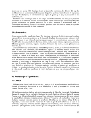único que hoy existe. Allí, Kautilya discute el desarrollo económico, los deberes del rey, las
cualificaciones de los ministros, la formaciones de pueblos y aldeas, la recolección de impuestos,
las leyes de obediencia, el entrenamiento de espias, la guerra y la paz, la protección de los
ciudadanos, etc.
  El Dhanur-Veda es la mayor obra en este campo. Desafortunadamente, este texto ya no puede ser
encontrado en su totalidad. Muchos escritos sagrados fueron destruidos por los invasores Mogoles
quienes incendiaron las grandes bibliotecas de la India. También el Mahabharata trata lo
concerniente a lo social y lo politico, allí Bhisma, yaciendo sobre una cama de flechas, le explica a
Yudhisthira como gobernar un reino o sociedad.


2.2.4. Kama-sastras.

 Kama-sastra significa tratado de placer. Tal literatura trata sobre el disfrute conyugal regulado
recordandole a la pareja sus deberes y la busqueda de placer de una naturaleza más espiritual.
También discute el arte (silpa), la ciencia segura (vidya), y el conocimiento de artes como kala.
Hay 64 kalas, los cuales incluyen el arte de danzar, cantar, teatro, música, arquitectura, gimnasia,
diferentes posturas amorosas, higiene, escultura, formación de rostros, poesia, planeación de
festivales, etc.
  En su comentario del tercer canto del Srimad Bhagavatam (3.23.11), el cual relata el matrimonio
entre Kardama Muni y Devahuti, Srila Prabhupada explica: Las literaturas Védicas no solo están
llenas de instrucción espiritual sino también instruyen como proseguir muy finamente en la
existencia material, con el propósito último de la perfección espiritual. Cuando Kardama y
Devahuti se casaron, él le indicó a su esposa como prepararse ella misma para el intercambio
sexual: Las circunstancias para crear buenos hijos son mencionadas en el kama-sastra, la escritura
en la que se prescriben los arreglos apropiados para una verdadera y gloriosa vida sexual. Todo lo
necesario es mencionado en las escrituras; qué clase de casa y cuales decoraciones deben haber,
que clase de vestido debe tener la esposa, como ella se debe decorar con unguentos, esencias y
otros distintivos atractivos, etc. Con estos requisitos cumplidos, el esposo será atraido por su
belleza, y se creará una situación mental favorable. Entonces, la situación mental en el momento de
la vida sexual, puede ser transferida al vientre de la esposa, y de ese embarazo, buenos hijos
nacerán.


2.3. Nivrtti-marga: la Segunda Rama.

2.3.1. Moksa.

  Moksa (liberación del ciclo de nacimiento y muerte) es la segunda rama del vaidika-dharma,
llamado nivrtti-marga. Personifica la meta principal de la vida, el resultado de los tres otros
estados: dharma, artha y kama.

 El hinduismo ortodoxo incluye seis principales escuelas de filosofía: La escuela Vaisesika de
Kanada; la escuela Nyaya del sabio Gautama; la escuela Sankhya del sabio Kapila; la escuela
Astanga-yoga del sabio Patanjali; la escuela Purva-mimamsa (karma-mimamsa) del sabio Jaimini;
la escuela Uttara-mimamsa (vedanta-darsana) del sabio Vyasadeva, a la cual ambos, Vaisnavas y
Sankaras reclaman sumisión, aunque la conclusión filosófica de los últimos difiere de la de
Vyasadeva. Todas estas escuelas reconocen el hecho de que la meta última de la vida es la
liberación, aunque sus opiniones difieren (algunos son monoteistas, otros son teistas, politeistas,
panteistas…) Los primeros cuatro declaran que uno sólo puede alcanzar la liberación a través del


                                                                                                  25
 