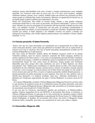 perdemos nuestra individualidad como seres vivientes y siempre permanecemos como entidades
separadas. Los Vaisnavas están entre los pocos que ven a los otros como projimos, entidades
totalmente maduras, quienes, ricos o pobres, también tienen una relación muy personal con Dios,
aunque puede ser eclipsada bajo ciertas circunstancias. Debemos ser agradecidos de hacerlo así, en
un mundo donde la gente le atribuye poca importancia a los otros.
Dentro del Vaisnavismo, Dios puede ser nuestro amigo, distinto a otras grandes religiones
monoteistas donde Dios es visto como un proveedor, una persona inalcanzable, a quien se le debe
temer. Mientras las otras tres principales fes monoteistas solo han mostrado el abismo que hay entre
Dios y las entidades vivientes, el Vaisnavismo, por otra parte, ha mostrado constantemente el
camino para llenar este abismo, el cual unicamente es creado por el hombre. Simplemente debemos
recordar que Ambos, el Señor Supremo y las entidades vivientes son eternos y dotados con
inteligencia. Sin embargo, sólo el Señor Supremo puede mantener a las entidades vivientes. (Katha-
Upanisad. 2.2.13).


2.4. Pancama-purusartha: El Quinto Purusartha.

 Hemos visto que los cuatro purusarthas son considerados por el pensamiendo de la India como
cuatro metas para alcanzar, cuatro metas que gobiernan la sociedad. Ellos son su espina dorsal, la
armazon en la cual se construye. Pero hay un quinto purusartha, principalmente revelado por Sri
Caitanya Mahaprabhu en el siglo dieciseis.
Hay cinco clases de liberación: fundirse dentro del Brahman (sayujya), residir en un planeta
Vaikuntha (salokya), tener los mismos carácteres corporales del Señor (sarupya), disfrutar las
mismas opulencias del Señor (sarsti), y vivir como un acompanante personal del Señor (samipya).
La conocida como sayujya, o fundirse en el Brahman, nunca es aceptada por los devotos quienes no
necesariamente desean las otras cuatro clases de liberación, aunque pueden estar facilmente
disponibles para ellos, porque ellos están satisfechos con servir al Señor Supremo con afecto
trascendental. Tales bhaktas puros reestablecen su relación directa con Dios. Esta relación puede
manifestarse de cinco diferentes maneras: relación pasiva o neutral, servidumbre, amistad, paternal
o maternal, y amor conyugal. La relación directa con el Señor Krsna solo puede ser real cuando el
devoto alcanza amor puro por Dios, el cual es el supremo purusartha, también llamado pancama-- o
parama-purusartha (el quinto purusartha--la meta suprema). Esta meta de vida, también como el
método para alcanzarla y la conducta resultante, están muy finamente manifestados en los
habitantes de Vrindavana, especialmente las gopis y Srimati Radharani, la consorte eterna de Sri
Krsna.
  Sri Caitanya Mahaprabhu consideró el Srimad Bhagavatam (Bhagavata Purana) la escritura sobre
la cual descansa Su enseñanza acerca de la confidencial ciencia del quinto purusartha: amor puro
por Dios. La senda del Bhagavata Purana o Bhagavata-vidhi, personifica así el pramana supremo y
el conocimiento más elevado de la Verdad Absoluta.
Es por esto que los Vaisnavas, especialmente aquellos que pertenecen a la Brahma-madhva-
gaudiya Vaisnava sampradaya (de la cual ISCKON, el movimiento Hare Krsna, es heredero), se
refieren al Bhagavata-Purana, en cada paso de su vida, incluyendo los samskaras, porque confiere
todas las bendiciones. Caitanya Mahaprabhu y especialmente Su Divina Gracia A.C. Bhaktivedanta
Swami Prabhupada, el fundador del movimiento Hare Krsna, han hecho el Bhagavata Purana
facilmente leible y entendible para todos, sin consideración de casta, raza, cultura o religión.


2.5. Pancaratrika y Bhagavata-vidhi.




                                                                                                 27
 