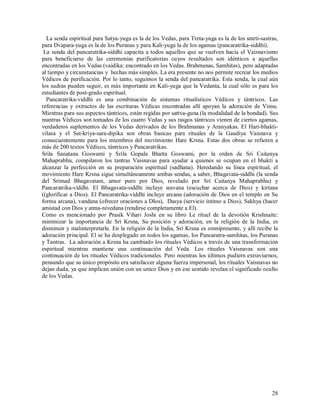 La senda espiritual para Satya-yuga es la de los Vedas, para Treta-yuga es la de los smrti-sastras,
para Dvapara-yuga es la de los Puranas y para Kali-yuga la de los agamas (pancaratrika-siddhi).
 La senda del pancaratrika-siddhi capacita a todos aquellos que se vuelven hacia el Vaisnavismo
para beneficiarse de las ceremonias purificatorias cuyos resultados son idénticos a aquellas
encontradas en los Vedas (vaidika: encontrado en los Vedas. Brahmanas, Samhitas), pero adaptadas
al tiempo y circunstancias y hechas más simples. La era presente no nos permite recrear los medios
Védicos de purificación. Por lo tanto, seguimos la senda del pancaratrika. Esta senda, la cual aún
los sudras pueden seguir, es más importante en Kali-yuga que la Vedanta, la cual sólo es para los
estudiantes de post-grado espiritual.
  Pancaratrika-viddhi es una combinación de sistemas ritualísticos Védicos y tántricos. Las
referencias y extractos de las escrituras Védicas encontradas allí apoyan la adoración de Visnu.
Mientras para sus aspectos tántricos, están regidas por sattva-guna (la modalidad de la bondad). Sus
mantras Védicos son tomados de los cuatro Vedas y sus rasgos tántricos vienen de ciertos agamas,
verdaderos suplementos de los Vedas derivados de los Brahmanas y Aranyakas. El Hari-bhakti-
vilasa y el Sat-kriya-sara-dipika son obras basicas para rituales de la Gaudiya Vaisnava y
consecuentemente para los miembros del movimiento Hare Krsna. Estas dos obras se refieren a
más de 200 textos Védicos, tántricos y Pancaratrikas.
Srila Sanatana Goswami y Srila Gopala Bhatta Goswami, por la orden de Sri Caitanya
Mahaprabhu, compilaron los tantras Vaisnavas para ayudar a quienes se ocupan en el bhakti a
alcanzar la perfección en su preparación espiritual (sadhana). Heredando su línea espiritual, el
movimiento Hare Krsna sigue simultáneamente ambas sendas, a saber, Bhagavata-siddhi (la senda
del Srimad Bhagavatam, amor puro por Dios, revelado por Sri Caitanya Mahaprabhu) y
Pancaratrika-viddhi. El Bhagavata-siddhi incluye sravana (escuchar acerca de Dios) y kirtana
((glorificar a Dios). El Pancaratrika-viddhi incluye arcana (adoración de Dios en el templo en Su
forma arcana), vandana (ofrecer oraciones a DIos), Dasya (servicio íntimo a Dios), Sakhya (hacer
amistad con Dios y atma-nivedana (rendirse completamente a El).
Como es mencionado por Prasik Vihari Joshi en su libro Le rituel de la devotión Krishnaite:
minimizar la importancia de Sri Krsna, Su posición y adoración, en la religión de la India, es
disminuir y malinterpretarle. En la religión de la India, Sri Krsna es omnipresente, y allí recibe la
adoración principal. El se ha desplegado en todos los agamas, los Pancaratra-samhitas, los Puranas
y Tantras. La adoración a Krsna ha cambiado los rituales Védicos a través de una transformación
espiritual mientras mantiene una continuación del Veda. Los rituales Vaisnavas son una
continuación de los rituales Védicos tradicionales. Pero mientras los últimos pudiern extraviarnos,
pensando que su único propósito era satisfaccer alguna fuerza impersonal, los rituales Vaisnavas no
dejan duda, ya que implican unión con un unico Dios y en ese sentido revelan el significado oculto
de los Vedas.




                                                                                                  28
 