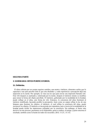 SEGUNDA PARTE

3. SAMSKARAS: RITOS PURIFICATORIOS.

3.1. Definición.

  El alma cubierta por un cuerpo requiere sentidos, una mente e intelecto, elementos sutiles que lo
capacitan a uno para percibir todo lo que esta alrededor: y cada experiencia o percepción deja una
impresión en la mente. Por ejemplo, la vista usa los ojos para enviar una impresión llamada vrtti.
Esta vrtti después es analizada y sintetizada por la mente, después el intelecto mismo se modifica
para tomar la forma del objeto percibido. El intelecto, gobernado por la modalidad de la bondad,
puede reflejar en el alma, esta forma de vrtti. Entonces, la conciencia del alma iluminará al
intelecto modificado, haciendo posible la percepción. Justo como un espejo refleja la luz de una
lámpara para iluminar los objetos; el intelecto, el cual refleja la conciencia del alma, puede
reconocer los objetos. El intelecto es inconciente por naturaleza, pero a través de la modalidad de la
bondad puede recibir las impresiones reflejadas por la conciencia. Sin embargo, el factor más
decisivo en este proceso, permanece en la Superalma, quien es ambos, el testigo y quien sanciona el
resultado, también como la fuente de todos los recuerdos. (B.G. 13.23.; 15.15).



                                                                                                   29
 