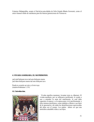 Caitanya Mahaprabhu, acepto el Sat-kriya-sara-dipika de Srila Gopala Bhatta Goswami, como el
unico manual válido de samskaras para las futuras generaciones de Vaisnavas.




4. VIVAHA-SAMSKARA; EL MATRIMONIO.

yad etad hrdayam tava tad astu hrdayam mama
yad idam hrdayam mama tad astu hrdayam tava

Pueda tu corazón ser mio y el mio tuyo
(mantra-brahmana 1.3.9)

4.1. Introduccion.

                                           Vivaha significa mantener, levantar (esto es, dharma). El
                                         vivaha-samskara, por su influencia purificante, le ayuda a
                                         uno a entender la meta del matrimonio, la cual debe
                                         capacitar al esposo y a la esposa para vivir pacificamente y
                                         ellos mismos purificarse, como también a liberar a sus hijos
                                         de la ignorancia y de todas las identificaciones equivocadas
                                         del alma con el cuerpo. Los padres deben ver que una
                                         atmósfera saludable rodee a sus hijos.


                                                                                                  31
 