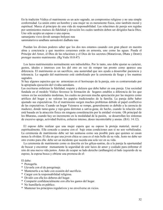 En la tradición Védica el matrimonio es un acto sagrado, un compromiso religioso y no una simple
conformidad. La unión entre un hombre y una mujer no es meramente física, sino también moral y
espiritual. Marca el principio de una vida de responsabilidad. Las relaciónes de pareja son regidas
por sentimientos mutuos de fidelidad y devoción los cuales también deben ser dirigidos hacia Dios.
Uno sólo acepta un esposo o una esposa.
samanjantu visve devah samapo hrdyani nau
sammatarisva sandhata samudestri dadhatu nau

  Puedan los divinos poderes saber que los dos nos estamos casando con gran placer en nuestra
alma y conciencia y que nuestros corazones están en armonía, uno como las aguas. Pueda el
Principe del Amor, el Dios de las relaciónes y el Dios de los secretos (Matarisvan, Dhata y Destri)
proteger nuestro matrimonio. (Rg Veda 10.8.47)

  Los lazos matrimoniales normalmente son indisolubles. Por lo tanto, uno debe ajustar su carácter,
gustos, ideales e intereses con los del otro en vez de romper tan pronto como aparece una
diferencia. El matrimonio es un sacrificio, una austeridad que nos ayuda a desarrollar paciencia y
tolerancia. Lo sagrado del matrimonio está simbolizado por la ceremonia de fuego y los mantras
sagrados.
Si hay algunos aspectos que no armonizan en el horóscopo de la pareja, esto es contrarrestado por
la apropiada ejecución del vivaha-samskara.
Las escrituras enfatizan la fidelidad, respeto y dulzura que debe haber en una pareja. Una sociedad
fundada en el modelo Védico favorece la formación de hogares estables a diferencia de los que
vemos en las sociedades modernas, los cuales no proveen mucha apreciación por las mujeres como
artífices del hogar y no valoran los papeles tradicionales de la familia. La pareja debe haber
ajustado sus expectativas. En el matrimonio surgen muchos problemas debido al papel conflictivo
de las expectativas. Cuando un hogar Vaisnava se rompe, generalmente es debido a la carencia de
madurez, donde tamo-guna y rajo-guna derrotan a sattva-guna; de hecho, cuando la relación sólo
está basada en la atracción física sin ninguna consideración por la entidad viviente. Oh principal de
los Bharatas, cuando hay un incremento en la modalidad de la pasión, se desarrollan los síntomas
de excesivo apego, actividad fruitiva, esfuerzo intenso, deseo incontrolable y ansias. (B.G. 14.12).

  El esposo debe realizar que una mujer espera que su esposo la proteja material, moral y
espiritualmente. Ella concede a casarse con el bajo estas condiciones aun si no son verbalizadas.
La ceremonia de matrimonio debe ser tan suntuosa como sea posible para que quienes se casan
nunca la olviden. El día en que una joven chica se casa es el más bello de su vida. Justo no debe ser
otro evento para ella: debe ser un incidente que suceda una sola vez en su vida.
  La ceremonia de matrimonio como es descrita en los grhya-sastras, da a la pareja la oportunidad
de buscar y encontrar mutuamente la seguridad de unir lazos de amor y cuidado para enfrentar el
reto de una nueva vida juntos. Antes de ocupar su lado derecho (ardhangini) al lado izquierdo de su
esposo, la esposa busca y obtiene una promesa de el:

El debe:
* Protegerla.
* Llevarla con el de peregrinaje.
* Mantenerla a su lado con ocasión del sacrificio.
* Cargar con la responsabilidad religiosa.
* Dividir con ella los deberes del hogar.
* Compartir confidencialmente con ella los gastos del hogar.
* No humillarla en público.
* Mantener los principios regulativos y no envolverse en vicios.


                                                                                                  32
 