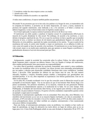 * Considerar a todas las otras mujeres como a su madre.
* Amarla solo a ella.
* Mantenerla contenta de acuerdo a su capacidad.

A todas estas condiciones, el esposo también pedira una promesa:

Oh amada! Si me prometes que no te irás sola a los jardines ni al hogar de otros, ni mantendrás sola
la companía de hombres, si prometes ser de dulce disposición, ser suave y tierna, mantener tu
promesa del sagrado matrimonio, estar dedicada a mi, a los ancianos y al Señor y realizar tus
deberes hogarenos, te doy la bienvenida como mi legitima casada esposa.
  En el ritual sapta-padi, la esposa sostiene la promesa del novio de llevar sus votos.
  El matrimonio nos debe ayudar a canalizar el impulso sexual. Es completamente difícil para la
mayoría de la gente abandonar la vida sexual. Sin embargo, de acuerdo a las escrituras, a veces
detiene el progreso espiritual de uno. Por eso es que las escrituras invitan a aquellos que no pueden
renunciar al sexo, a realizar sus deseos de tal manera que gradualmente lleguen a la senda de la
liberación; en otras palabras, siguiendo las reglas encontradas en los sastras. Ya que es parte de las
enseñanzas del sastra, la unión entre hombre y mujer en matrimonio, no es adharma ni debe ser
visto como tal cuando se hace de acuerdo a las escrituras. El matrimonio no es una licencia para la
vida sexual, mejor es un medio para canalizarla, para que quienes se casan lleguen a purificarse y
gradualmente alcancen el servicio devocional puro por Dios.


4.2 Educacion.

  Antíguamente, cuando la sociedad fue construida sobre la cultura Védica, los niños aprendían
desde temprana edad a ejecutar sus deberes futuros. Una vez llegaba el tiempo del matrimonio,
ellos estaban perfectamente listos para asumir sus responsabilidades.
  Los niños iban al gurukula a aprender las escrituras, honestidad, auto control y otras cualidades,
las cuales les resultarian utiles en la sociedad. Las chicas jóvenes eran entrenadas principalmente
por sus padres y abuelos para desarrollar cualidades femeninas tales como confidencia, castidad,
afecto y devoción. Ellas aprendían los deberes de una futura ama de casa. De esta manera
educados, hombres y mujeres formaban parejas estables y homogéneas que garantizaban una
sociedad pacífica. A su vez, ellos impartían su experiencia a las futuras generaciones. Este era su
deber como ancianos.
  En los años 60, el mundo occidental vivio lo que fue conocido como la liberación sexual la cual
acompañó al movimiento hippie. Fue en esa epoca en que el movimiento Hare Krsna llegó a los
paises occidentales. Sus primeros miembros, en su mayoria, vinieron de una generación filistina
cuya cultura era díametralmente opuesta a la tradicional de la India. En un corto tiempo, Srila
Prabhupada, el fundador del movimiento Hare Krsna, se las ingenió para entrenar a tales personas
de acuerdo a la pura tradición Vaisnava. El quería volverlos ciudadanos responsables quienes serían
un ejemplo a seguir para la sociedad.
Inicialmente el entrenamiento significaba vivir en comunidad. Pero otros días, otros Métodos. Los
miembros del movimiento ya no son en su mayoria hippies inclinados a la vida en comunidad. Al
principio, el 95% de todos los iniciados vivia en los templos; ahora, el 95% de ellos están casados y
viven principalmente afuera sin haber recibido un completo entrenamiento o bien manteniendo
unos pocos hábitos irresponsables.
  Para esta fecha, el entrenamiento permanece como un problema. Los templos se han vuelto un
lugar de aprendizaje, un lugar de adoración (su razón detre), un lugar de cultura, pero ya no un
lugar para vivir. Como Srila Prabhupada señaló en una carta fechada en Septiembre 20 de 1972: No



                                                                                                   33
 