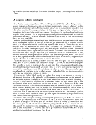 hay diferencia entre los devotos que viven dentro o fuera del templo. Lo más importante es recordar
a Krsna.


4.3. Escogiendo un Esposo o una Esposa.

  Srila Prabhupada, en su significado del Srimad Bhagavatam (3.21.15), explica: Antiguamente, se
casaban los chicos y chicas de disposiciones similares; las naturalezas similares del chico y la chica
eran unidas para hacerlos felices. No más hace 25 años, y aun es casi corriente, los padres en la
India solian consultar el horoscopo del chico y la chica para ver si podría haber real unión en sus
condiciones sicológicas. Estas condiciones eran muy importantes. En nuestros días, el matrimonio
se realiza sin tal consulta, y por lo tanto, poco después del matrimonio, hay divorcio y separación.
Antíguamente, el esposo y la esposa solían vivir juntos pacíficamente toda su vida, pero en nuestros
días es una tarea muy difícil.
  Kardama Muni quería tener una esposa de igual disposición porque una esposa es necesaria para
ayudar en el avance espiritual y material. Se dice que una esposa concede el logro de todos los
deseos en la religión, el desarrollo económico y la gratificación sensorial. Si uno tiene una esposa
diligente, debe ser considerado un hombre muy afortunado. En astrologóa, un hombre es
considerado afortunado si tiene gran riqueza, muy buenos hijos o muy buena esposa. De estos tres,
quien tiene una muy buena esposa es considerado el más afortunado. Antes de casarse, uno debe
seleccionar una esposa de igual diposición y no enamorarse por la así llamada belleza u otros
carácteres atractivos, para la gratificación sensorial. En el Srimad Bhagavatam, Canto Doce, se dice
que en Kali-yuga el matrimonio estará basado en consideración de la vida sexual; tan pronto como
hay una deficiencia en la vida sexual, surge la cuestión del divorcio.
  Hay muchas cosas que un hombre joven debe considerar antes de aceptar a una chica joven como
esposa. Esto es lo que Kardama Muni hizo cuando escogio a Devahuti. Lo más importante es que la
chica joven fije su mente en casarse con él y con nadie más. Esta es una gran consideración porque
la sicología femenina dicta que cuando una mujer ofrece su corazón a un hombre por primera vez,
es muy difícil para ella retractarse. Ella también debe ayudarle en su actividades espirituales y para
esto, ella debe ser igual a su esposo en edad, caracter y cualidades. Estos son los mismos criterios
por los que una chica puede escoger a su esposo.
  El matrimonio Védico ideal, donde los padres dela chica joven escogen al esposo, es
prácticamente imposIble en las sociedades occidentales por muchas razones: nuestra sociedad no
esta construida como las sociedades de la India, donde las familias son perfectamente conocidas. El
resultado es que los padres asimismo son incapaces de escoger un buen partido para su hija,
especialmente si su propio matrimonio no funciono, lo cual es así en la mayoria de los casos.
También se encuentran raramente astrólogos cualificados que puedan confirmar la elección de un
esposo o esposa. Por otra parte, aun son posibles tales matrimonios cuando las familias viven de
acuerdo a los principios del varnasrama-dharma, como hemos visto en la India y en occidente.
En nuestros días, a veces debemos usar nuestra propia discriminación. Sin embargo, podemos
buscar el consejo de los Vaisnavas, con tal que sean dignos de confianza y amigos cualificados,
como también de un astrólogo cualificado.
También uno debe sentir gran respeto y confianza por la persona escogida. Estos son sintomas de
una relación que esta cerca de un buen comienzo. En ISCKON aun es recomendado al menos tener
un período de ensayo de seis meses para que uno pueda analizar el carácter y la motivación de la
otra persona, para ver si la relación conyugal tiene alguna posibilidad de éxito. Antíguamente en la
India, cuando los matrimonios eran arreglados, no había necesidad de ningún período de prueba
como el antes mencionado. La sociedad India era tal que las familias eran conocidas. Este no es el
caso de occidente ni aún del movimiento Hare Krsna.



                                                                                                   34
 