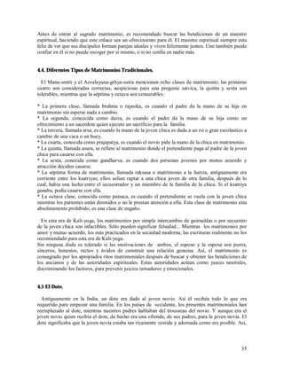 Antes de entrar al sagrado matrimonio, es recomendado buscar las bendiciones de un maestro
espiritual, haciendo que este enlace sea un ofrecimiento para él. El maestro espiritual siempre esta
feliz de ver que sus discípulos forman parejas ideales y viven felizmente juntos. Uno también puede
confiar en él si no puede escoger por sí mismo, o si no confia en nadie más.


4.4. Diferentes Tipos de Matrimonios Tradicionales.

  El Manu-smrti y el Asvalayana-grhya-sutra mencionan ocho clases de matrimonio; las primeras
cuatro son consideradas correctas, auspiciosas para una progenie satvica, la quinta y sexta son
tolerables, mientras que la séptima y octava son censurables:

* La primera clase, llamada brahma o rajasika, es cuando el padre da la mano de su hija en
matrimonio sin esperar nada a cambio.
* La segunda, concocida como daiva, es cuando el padre da la mano de su hija como un
ofrecimiento a un sacerdote quien ejecuto un sacrificio para la familia.
* La tercera, llamada arsa, es cuando la mano de la joven chica es dada a un rsi o gran escolastico a
cambio de una vaca o un buey.
* La cuarta, conocida como prajapatya, es cuando el novio pide la mano de la chica en matrimonio.
* La quinta, llamada asura, se refiere al matrimonio donde el pretendiente paga al padre de la joven
chica para casarse con ella.
* La sexta, conocida como gandharva, es cuando dos personas jovenes por mutuo acuerdo y
atracción deciden casarse.
* La séptima forma de matrimonio, llamada raksasa o matrimonio a la fuerza, antíguamente era
corriente entre los ksatriyas; ellos solian raptar a una chica joven de otra familia, después de lo
cual, había una lucha entre el secuestrador y un miembro de la familia de la chica. Si el ksatriya
ganaba, podía casarse con ella.
* La octava clase, conocida como paisaca, es cuando el pretendiente se vuela con la joven chica
mientras los parientes están dormidos o no le prestan atención a ella. Esta clase de matrimonio esta
absolutamente prohibido, es una clase de engaño.

  En esta era de Kali-yuga, los matrimonios por simple intercambio de guirnaldas o por secuestro
de la joven chica son infactibles. Sólo pueden significar falsedad... Mientras los matrimonios por
amor y mutuo acuerdo, los más practicados en la sociedad moderna, las escrituras realmente no los
recomiendadn para esta era de Kali-yuga.
Sin ninguna duda es tolerado si las motivaciones de ambos, el esposo y la esposa son puros,
sinceros, honestos, rectos y ávidos de construir una relación genuina. Así, el matrimonio es
consagrado por los apropiados ritos matrimoniales después de buscar y obtener las bendiciones de
los ancianos y de las autoridades espirituales. Estas autoridades actúan como jueces neutrales,
discriminando los factores, para prevenir juicios inmaduros y emocionales.


4.5 El Dote.

  Antíguamente en la India, un dote era dado al joven novio. Así él recibéa todo lo que era
requerido para empezar una familia. En los países de occidente, los presentes matrimoniales han
reemplazado al dote, mientras nuestros padres hablaban del trousseau del novio. Y aunque era el
joven novio quien recibia el dote, de hecho era una ofrenda, de sus padres, para la joven novia. El
dote significaba que la joven novia estaba tan ricamente vestida y adornada como era posible. Asi,



                                                                                                  35
 