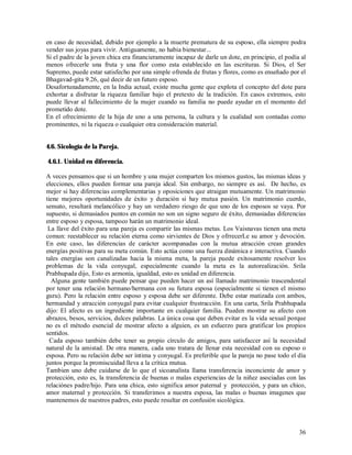 en caso de necesidad, debido por ejemplo a la muerte prematura de su esposo, ella siempre podra
vender sus joyas para vivir. Antiguamente, no habia bienestar...
Si el padre de la joven chica era financieramente incapaz de darle un dote, en principio, el podía al
menos ofrecerle una fruta y una flor como esta establecido en las escrituras. Si Dios, el Ser
Supremo, puede estar satisfecho por una simple ofrenda de frutas y flores, como es enseñado por el
Bhagavad-gita 9.26, qué decir de un futuro esposo.
Desafortunadamente, en la India actual, existe mucha gente que explota el concepto del dote para
exhortar a disfrutar la riqueza familiar bajo el pretexto de la tradición. En casos extremos, esto
puede llevar al fallecimiento de la mujer cuando su familia no puede ayudar en el momento del
prometido dote.
En el ofrecimiento de la hija de uno a una persona, la cultura y la cualidad son contadas como
prominentes, ni la riqueza o cualquier otra consideración material.


4.6. Sicología de la Pareja.

4.6.1. Unidad en diferencia.

A veces pensamos que si un hombre y una mujer comparten los mismos gustos, las mismas ideas y
elecciones, ellos pueden formar una pareja ideal. Sin embargo, no siempre es así. De hecho, es
mejor si hay diferencias complementarias y oposiciones que atraigan mutuamente. Un matrimonio
tiene mejores oportunidades de éxito y duración si hay mutua pasión. Un matrimonio cuerdo,
sensato, resultará melancólico y hay un verdadero riesgo de que uno de los esposos se vaya. Por
supuesto, si demasiados puntos en común no son un signo seguro de éxito, demasiadas diferencias
entre esposo y esposa, tampoco harán un matrimonio ideal.
 La llave del éxito para una pareja es compartir las mismas metas. Los Vaisnavas tienen una meta
comun: reestablecer su relación eterna como sirvientes de Dios y ofrrecerLe su amor y devoción.
En este caso, las diferencias de carácter acompanadas con la mutua atracción crean grandes
energías positivas para su meta común. Esto actúa como una fuerza dinámica e interactiva. Cuando
tales energías son canalizadas hacia la misma meta, la pareja puede exitosamente resolver los
problemas de la vida conyugal, especialmente cuando la meta es la autorealización. Srila
Prabhupada dijo, Esto es armonía, igualdad, esto es unidad en diferencia.
  Alguna gente también puede pensar que pueden hacer un así llamado matrimonio trascendental
por tener una relación hermano/hermana con su futura esposa (especialmente si tienen el mismo
guru). Pero la relación entre esposo y esposa debe ser diferente. Debe estar matizada con ambos,
hermandad y atracción conyugal para evitar cualquier frustracción. En una carta, Srila Prabhupada
dijo: El afecto es un ingrediente importante en cualquier familia. Pueden mostrar su afecto con
abrazos, besos, servicios, dulces palabras. La única cosa que deben evitar es la vida sexual porque
no es el método esencial de mostrar afecto a alguien, es un esfuerzo para gratificar los propios
sentidos.
  Cada esposo también debe tener su propio círculo de amigos, para satisfaccer así la necesidad
natural de la amistad. De otra manera, cada uno tratara de llenar esta necesidad con su esposo o
esposa. Pero su relación debe ser íntima y conyugal. Es preferible que la pareja no pase todo el día
juntos porque la promiscuidad lleva a la crítica mutua.
Tambien uno debe cuidarse de lo que el sicoanalista llama transferencia inconciente de amor y
protección, esto es, la transferencia de buenas o malas experiencias de la niñez asociadas con las
relaciónes padre/hijo. Para una chica, esto significa amor paternal y protección, y para un chico,
amor maternal y protección. Si transferimos a nuestra esposa, las malas o buenas imagenes que
mantenemos de nuestros padres, esto puede resultar en confusión sicológica.



                                                                                                  36
 