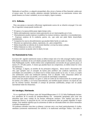 Dedicados al sacrificio y a adquirir prosperidad, ellos sirven y honran al Dios Inmortal, unidos por
el mutuo amor. En este sentido, podemos entender facilmente que un matrimonio exitoso solo
puede basarse en el amor verdadero, no en un simple y ligero romance.


4.7.1. Reflexión.

  Para una pareja es necesario reflexionar regularmente acerca de su relación conyugal. Con este
fin, el siguiente consejo puede resultar util:

* El esposo y la esposa deben pasar algún tiempo solos.
* Deben alternadamente expresar mutua apreciación sin ser interrumpidos por el otro.
* Alternadamente pueden expresar en palabras los mutuos reclamos, reproches y recomendaciones.
* Expresan sorpresa de la conducta, gustos, etc., que cada uno pudo haber desarrollado
reciéntemente.
* Comparten los nuevos descubrimientos que pueden haber hecho en cada uno.
* Discuten sus aspiraciones, planes, esperanzas, etc., para compartirlos.
* Deben desarrollar un informe de la misión familiar y revisar las metas y planes.
* Deben balancear su vida y ser realistas.
* Deben construir un puente entre lo ideal y lo real.


4.8. Manteniendo los Votos.

Los lazos del sagrado matrimonio nunca se deben romper aún si la vida conyugal implica algunas
dificultades resultantes de las actividades pasadas (karma) que están siendo reveladas. En una carta
Srila Prabhupada escribe: Ambos deben estar completamente convencidos de que quieren pasar, al
menos 25 o 30 años juntos. A menos que puedan hacer ese compromiso, no deben tomar los votos
de matrimonio…
 Sin embargo, si alguno, en nombre de los principios religiosos, abusa moral o físicamente del
otro, (por ejemplo usar el concepto de karma para justificar una conducta reprensiva), tales
actividades son censurables y el silencio de la victima nunca puede ser la cura. A veces, se acepta
este sufrimiento como una retribución kármica. Esto es absurdo. Tales situaciones deben ser
tratadas tan pronto como sea posible, con la ayuda de autoridades competentes.
Justo como uno puede rechazar a su guru si actúa en contra de las instrucciones de su propio guru,
los sastras y los sadhus, o si el actua inmoralmente; uno también puede rechazar a la esposa de uno
por las mismas razones, buscando el consejo de personas cualificadas, porque uno no puede
racionalizar todas las situaciones.


4.9. Astrología y Matrimonio.

  En su significado del Primer canto del Srimad-Bhagavatam (1.12.12) Srila Prabhupada declara:
Los samskaras de la escuela de sanatana-dharma son sumamente apropiados para crear una
atmósfera para sacar ventaja de las buenas influencias estelares. Esto implica que para ser
totalmente efectivo, la ejecución de tal y tal rito purificatorio debe ser guiado eligiendo el mejor
tiempo. Esto también significa que la ceremonia no debe ser efectuada dentro de ciertos momentos
o períodos inauspiciosos.
Asi podemos entender cuan duro es planear y ejecutar este o ese ritual, particularmente el vivaha-
samskara (ceremonia matrimonial) sin referirse a la tradicional astrología Védica. Uno debe ir


                                                                                                 39
 