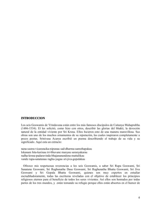 INTRODUCCION

Los seis Goswamis de Vrindavana están entre los más famosos discípulos de Caitanya Mahaprabhu
(1486-1534). El les solicitó, como hizo con otros, describir las glorias del bhakti, la devoción
natural de la entidad viviente por Sri Krsna. Ellos hicieron esto de una manera maravillosa. Sus
obras son uno de los muchos ornamentos de su reputación, las cuales inspiraron completamente a
pocos poetas. Srinivasa Acarya escribió un poema describiendo el trabajo de su vida y su
significado. Aquí esta un extracto:

nana-sastra-vicaranaika-nipunau sad-dharma-samsthapakau
lokanam hita-karinau tri-bhuvane manyau saranyakarau
radha-krsna-padaravinda-bhajananandena-mattalikau
vande rupa-sanatanau raghu-yugau sri-jiva-gopalakau

  Ofrezco mis respetuosas reverencias a los seis Goswamis, a saber Sri Rupa Goswami, Sri
Sanatana Goswami, Sri Raghunatha Dasa Goswami, Sri Raghunatha Bhatta Goswami, Sri Jiva
Goswami y Sri Gopala Bhatta Goswami, quienes son muy expertos en estudiar
escrudiñadoramente, todas las escrituras reveladas con el objetivo de establecer los principios
religiosos eternos para el beneficio de todos los seres vivientes. Así ellos son honrados por todas
partes de los tres mundos, y están tomando su refugio porque ellos están absortos en el humor de



                                                                                                 4
 