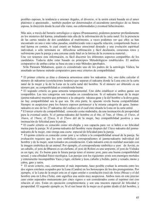 posibles esposas, la tendencia a uniones ilegales, el divorcio, si la unión estará basada en el amor
platónico o apasionado... también pueden ser determinados el ascendente astrológico de su futura
esposa, la dirección desde la cual ella viene, sus enfermedades y eventual fallecimiento.

Más aún, a través del horario astrológico o signos (Prasnasastra), podemos penetrar profundamente
en los misterios del karma, estudiando más alla de la información de la carta natal. En la presencia
de las cartas natales de dos candidatos al matrimonio, a veces podemos ver que ellos se han
encontrado en una o más vidas pasadas, estableciendo esta o aquella relación, compartiendo buen o
mal karma en común, lo cual creará un balance emocional deseado y una evolución espiritual
individual, o sólo terminará en dificultosa sublimación y fácil desilusión, corazones rotos y
sufrimiento para la pareja y una cercana caida fatal en la letrina de la existencia material...
Una vez tenemos esta información, es fácil discernir los diferentes aspectos compatibles de los
candidatos. Todavía debe estar basado en principios Métodológicos establecidos. El análisis
comparativo de ambas cartas se basa en uno o más Métodos aprobados.
  Srila Parasara Mahamuni, quien es considerado uno de los padres de la astrología Védica, ha
enseñado un famoso método comparativo para once criterios de compatibilidad:

* El primer criterio es dina o distancia armoniosa entre los naksatras. Así, uno debe calcular el
número de naksatras (costelaciones lunares) que separan el naksatra donde la Luna esta en la carta
natal de la mujer y la de la Luna en la carta natal del hombre. Si el número así obtenido es un
número par, su compatibilidad es considerada buena.
* El segundo criterio es gana armonía temperamental. Uno debe establecer si ambos ganas son
compatibles. Las tres categorías son tomadas en consideracion. Si el naksatra lunar de la mujer
(janma-naksatra) muestra que pertenece a la categoría raksasa-gana y la del hombre a la deva-gana,
no hay compatibilidad sea la que sea. De otra parte, lo opuesto revela buena compatibilidad.
Siempre es auspicioso para los futuros esposos pertenecer a la misma categoría de gana. Janma-
naksatra es uno de los 27 naksatras del zodíaco en el cual está situada la Luna en la carta astral.
* El tercer criterio de compatibilidad, conocido como mahendra, da una insinuación de prosperidad
para la eventual unión. Si el janma-naksatra del hombre es el 4to, el 7mo, el 10mo, el 13avo, el
16avo, el 19avo, el 22avo, 0 el 25avo del de la mujer, hay compatibilidad positiva y una
insinuación de felicidad para la pareja.
* El cuarto criterio es conocido como stri-dirgha y nos capacita para ver si habrá o no felicidad
mutua para la pareja. Si el janma-naksatra del hombre viene después del 13avo naksatra del janma-
naksatra de la mujer, esto otorga una cuota especial de felicidad para la pareja.
* El quinto criterio es conocido como yoni y se refiere a la compatibilidad sexual de la pareja. Su
evaluación requiere que los yoni simbólicos correspondientes al janma-naksatra individual del
hombre y de la mujer, sean tomados en consideración. Cada naksatra está en realidad asociado con
la imagen simbólica de un animal. Por ejemplo, el correspondiente simbólico o yoni de Asvini, es
un caballo, el yoni de Bharani es un elefante, el yoni de Rohini es una serpiente, el yoni de Vishaka
es un tigre, etc. Es bueno para la futura pareja tener el mismo yoni, para una buena compatibilidad
sexual, y una afinidad físico-sicológica. Las parejas con los siguientes yonis son enemigos mortales
y enteramente incompatibles Vaca y tigre, elefante y leon, caballo y bufalo, perro y venado, mono y
cabra, gato y ratón.
* El sexto criterio, rasi, ciertamente el más importante, hace posible evaluar la armonía entre los
dos signos estelares ocupados por la Luna (Candra) en los horoscopos de los dos protagonistas. Por
ejemplo, si la Luna de la mujer esta en el signo estelar o costelación (rasi) de Aries (Mesa) y el del
hombre esta en Libra (Tula), esto significa una unión muy auspiciosa. Ambos rasis en este preciso
caso están separados mutuamente por cinco signos o son considerados como el septimo rasi con
relación al otro. Están en oposición complementaria y son una muestra especial de felicidad y
prosperidad. El segundo ejemplo es; Si el rasi lunar de la mujer es el quinto desde el del hombre, y


                                                                                                   43
 