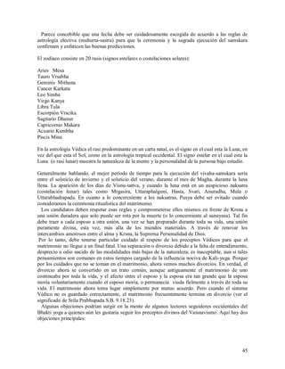 Parece concebible que una fecha debe ser cuidadosamente escogida de acuerdo a las reglas de
astrología electiva (muhurta-sastra) para que la ceremonia y la sagrada ejecución del samskara
confirmen y enfaticen las buenas predicciones.

El zodiaco consiste en 20 rasis (signos estelares o costelaciones solares):

Aries Mesa
Tauro Vrsabha
Geminis Mithuna
Cancer Karkata
Leo Simha
Virgo Kanya
Libra Tula
Escorpión Vrscika
Sagitario Dhanur
Capricornio Makara
Acuario Kumbha
Piscis Mina

En la astrología Védica el rasi predominante en un carta natal, es el signo en el cual esta la Luna, en
vez del que esta el Sol, como en la astrología tropical occidental. El signo estelar en el cual esta la
Luna (o rasi lunar) muestra la naturaleza de la mente y la personalidad de la persona bajo estudio.

Generalmente hablando, el mejor período de tiempo para la ejecución del vivaha-samskara sería
entre el solsticio de invierno y el solsticio del verano, durante el mes de Magha, durante la luna
llena. La aparición de los días de Visnu-tattva, y cuando la luna está en un auspicioso naksatra
(costelación lunar) tales como Mrgasira, Uttaraphalguni, Hasta, Svati, Anuradha, Mula o
Uttarabhadrapada. En cuanto a lo concercniente a los naksatras, Pusya debe ser evitado cuando
consideramos la ceremonia ritualística del matrimonio.
  Los candidatos deben respetar esas reglas y comprometerse ellos mismos en frente de Krsna a
una unión duradera que solo puede ser rota por la muerte (o lo concerniente al sannyasa). Tal fin
debe traer a cada esposo a otra unión, una vez se han preparado durante toda su vida, una unión
puramente divina, esta vez, más alla de los mundos materiales. A través de renovar los
intercambios amorosos entre el alma y Krsna, la Suprema Personalidad de Dios.
 Por lo tanto, debe tenerse particular cuidado al respeto de los preceptos Védicos para que el
matrimonio no llegue a un final fatal. Una separación o divorcio debido a la falta de entendimiento,
desprecio u odio nacido de las modalidades más bajas de la naturaleza, es inaceptable, aun si tales
pensamientos son comunes en estos tiempos cargado de la influencia nociva de Kali-yuga. Porque
por los cuidados que no se toman en el matrimonio, ahora vemos muchos divorcios. En verdad, el
divorcio ahora se convertido en un trato común, aunque antiguamente el matrimonio de uno
continuaba por toda la vida, y el afecto entre el esposo y la esposa era tan grande que la esposa
moría voluntariamente cuando el esposo moría, o permanecía viuda fielmente a través de toda su
vida. El matrimonio ahora toma lugar simplemente por mutuo acuerdo. Pero cuando el sistema
Védico no es guardado correctamente, el matrimonio frecuentemente termina en divorcio (ver el
significado de Srila Prabhupada S.B. 9.18.23).
  Algunas objeciones podrían surgir en la mente de algunos lectores seguidores occidentales del
Bhakti yoga a quienes aún les gustaria seguir los preceptos divinos del Vaisnavismo. Aqui hay dos
objeciones principales:




                                                                                                    45
 