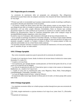 3.10. Preparación para la ceremonia.

 La ceremonia de matrimonio debe ser preparada con anticipación. Hay obligaciones
administrativas para llenar antes de cualquier ceremonia. Esta situación del futuro matrimonio debe
ser muy legal.

* Primero que todo es recomendado que la pareja comprometida consulte al astrólogo cualificado y
al sacerdote oficiante para determinar el día de la boda.
* En Francia, cuando uno desea casarse ante Dios, debe primero casarse en una notaria. Esto es
una obligación que debe ser tomada en cuenta antes de decidir el día del matrimonio. Para tener un
matrimonio civil uno debe cumplir diferentes formalidades, llenar un formato (que contiene
documentos legales los cuales testifican que la persona en cuestión no es casada o menor de edad).
Publicar las amonestaciones, llenar los examenes prenupciales (para evitar cualquier riesgo de
incompatibilidad de grupos sanguineos, entre otras cosas).
Si usted se casa en el extranjero, debe mantenerse informado de las leyes del país donde vive.
* Si se consulta un astrólogo sin referirse al sacerdote oficiante, los futuros recién casados deberán
informarle del veredicto del astrólogo para que pueda arreglar la arena del sacrificio de fuego en el
momento escogido, y decidir si el acepta o rechaza la fecha. Si la pareja prepara la boda con
suficiente anterioridad, esto les evitará futuras malas sorpresas.
* El sacerdote oficiante solicitará a la pareja el certificado del matrimonio civil esta será la prueba,
para el sacerdote, de que no están casados.


4.10.1. El tiempo Apropiado.

 Hay varios momemtos auspiciosos para la ejecución de la ceremonia de matrimonio:

* Cuando el sol viaja hacia el norte: desde el solsticio de invierno hasta el solsticio de verano (entre
Diciembre 21 y Junio 21).
* Cuando es en Luna llena.
* En la primavera, por ejemplo durante vasanta-pancami, (el festival del quinto día de luz, el cual
ocurre en la mitad del mes de Magha).
* Los días de la aparición de todos los Visnu-tattvas (pero es mejor evitar casarse en Janmastami,
Radhastami, etc., cuando el sol viaja al sur).
* Cuando la Luna está en constelaciones tales como Mrgasirsa, Hasta, Mula, Uttara-phalguni,
Uttarabhadrapada, Uttarasadha, Anuradha y Svati.
* La Luna de Magha (mitad de Enero / mitad de Febrero).
  El matrimonio debe tomar lugar durante la última parte de la tarde y la futura pareja debe ayunar
todo el día.


4.10.2. El tiempo Inapropiado.

 Los siguientes momentos deben ser evitados porque resultan inauspiciosos para una ceremonia de
matrimonio:

* En India, ningún matrimonio se ejecuta mientras el sol viaja al sur, (entre Junio 21 y Diciembre
21).
* El período de Caturmasya.


                                                                                                     47
 