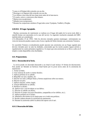 * Lunes si el Pratipat tithi coincide con ese día.
* Domingo si el Saptami tithi coincide con ese día.
* Los últimos cinco días del mes lunar justo antes de la luna nueva.
* El cuarto, octavo y catorceavo días lunares.
* Martes (con excepciones).
* Sábados (con excepciones).
* Durante las conjuciones estelares (Yoga) tales como Vyatipata, Vaidhrti y Parigha.


4.10.10.3. El Lugar Apropiado.

  Muchas ceremonias de matrimonio se realizan en el hogar del padre de la novia (solo dhrti y
caturthi homas son ejecutados en la casa del novio). La siguiente resolución emanada del GBC,
también debe ser considerada:
(13) (Diciembre 25 de 1992) Sólo los devotos iniciados quienes mantengan estríctamente sus
votos de iniciación pueden casarse ante el arca-vigraha del Señor durante una ceremonia Vaisnava.

Un sacerdote Vaisnava eventualmente puede ejecutar una ceremonia con un fuego sagrado para
devotos iniciados pero no ante las deidades, conociendo que los recién casados siguen estricta y
regularmente los cuatro principios regulativos. Es mejor que esta ceremonia no se lleve a cabo en el
templo si están disponibles otras facilidades.


4.11. Preparaciones.

4.11.1. Decoración de la Novia.

  La novia puede ser decorada deacuerdo a un ritual el cual incluye 16 formas de decoraciones.
Este puede ser llamado un hermoso ritual hecho por la joven novia antes de la ceremonia de
matrimonio:
1. Tomar un baño;
2. Usar esencias de aceite o cremas faciales;
3. Aplicar perfume en su cabello;
4. Maquillar sus ojos, mejillas, etc:
5. Decorar sus unas y dibujar líneas y formas auspiciosas sobre sus manos;
6. Decorar sus pies;
7. Aplicar mascara, colirio, kajjal;
8. Trenzar hábilmente su cabello;
9. Purificar su aliento;
10. Aplicar rojo o cera de abejas en sus labios;
11. Decorar su cabello con flores;
12. Decorar el cuerpo con joyas (brazaletes, campanillas en los tobillos, etc.);
13. Aplicar perfume en el cuerpo;
14. Admirarse ella misma en un espejo para ver si todo esta perfecto;
15. Recibir sindura durante la ceremonia de matrimonio;
16. Durante la ceremonia cubrir la cabeza del esposo con el sari.


4.11.2. Decoración del Salón.



                                                                                                 48
 