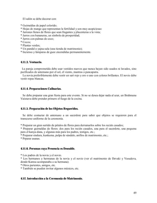 El salón se debe decorar con:

* Guirnaldas de papel colorido;
* Hojas de mango que representan la fertilidad y son muy auspiciosas:
* Jarrones llenos de flores que sean fragantes y placenteras a la vista;
* Jarros con bananeras, un símbolo de prosperidad;
* Jarros con palmas de coco;
* Cocos;
* Plantas verdes;
* Un pandal o yajna-sala (una tienda de matrimonio);
* Incienso y lámparas de guee encendidas permanentemente.


4.11.3. Vestuario.

 La pareja comprometida debe usar vestidos nuevos que nunca hayan sido usados ni lavados, sino
purificados de antemano por el sol, el viento, mantras o pancapatra.
  La novia preferiblemente debe vestir un sari rojo y oro o uno con colores brillantes. El novio debe
vestir ropas blancas.


4.11.4. Preparaciones Culinarias.

 Se debe preparar una gran fiesta para este evento. Si no se desea dejar nada al azar, un Brahmana
Vaisnava debe prender primero el fuego de la cocina.


4.11.5. Preparación de los Objetos Requeridos.

  Se debe contactar de antemano a un sacerdote para saber que objetos se requieren para el
transcurso uniforme de la ceremonia.

* Preparar un gran surtido de pétalos de flores para derramarlos sobre los recién casados;
* Preparar guirnaldas de flores: dos para los recién casados, una para el sacerdote, una pequena
para el kanya-dana, y algunas más para los padres, testigos, etc.;
* Preparar sindura, kunkuma, pulpa de sándalo, anillos de matrimonio, etc.;
* Prparar asanas.


4.11.6. Personas cuya Presencia es Deseable.

* Los padres de la novia y el novio.
* Los hermanos y hermanas de la novia y el novio (ver el matrimonio de Devaki y Vasudeva,
donde Kamsa acompanaba a su hermana).
* Otros parientes, amigos, etc.
* También se pueden invitar algunos músicos, etc.


4.12. Introducción a la Ceremonia de Matrimonio.



                                                                                                  49
 